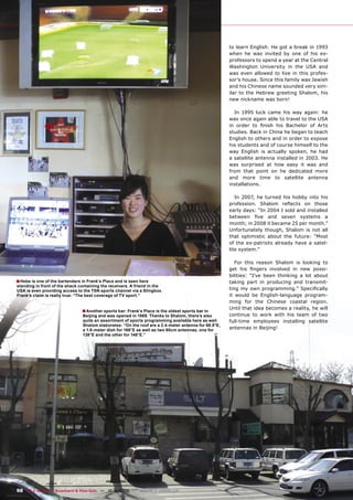 to learn English. He got a break in 1993
                                                                                                      when he was invited by one of his ex-
                                                                                                      professors to spend a year at the Central
                                                                                                      Washington University in the USA and
                                                                                                      was even allowed to live in this profes-
                                                                                                      sor’s house. Since this family was Jewish
                                                                                                      and his Chinese name sounded very sim-
                                                                                                      ilar to the Hebrew greeting Shalom, his
                                                                                                      new nickname was born!

                                                                                                        In 1995 luck came his way again: he
                                                                                                      was once again able to travel to the USA
                                                                                                      in order to ﬁnish his Bachelor of Arts
                                                                                                      studies. Back in China he began to teach
                                                                                                      English to others and in order to expose
                                                                                                      his students and of course himself to the
                                                                                                      way English is actually spoken, he had
                                                                                                      a satellite antenna installed in 2003. He
                                                                                                      was surprised at how easy it was and
                                                                                                      from that point on he dedicated more
                                                                                                      and more time to satellite antenna
                                                                                                      installations.

                                                                                                         In 2007, he turned his hobby into his
                                                                                                      profession. Shalom reﬂects on those
                                                                                                      early days: “In 2004 I sold and installed
                                                                                                      between ﬁve and seven systems a
                                                                                                      month; in 2008 it became 25 per month.”
                                                                                                      Unfortunately though, Shalom is not all
                                                                                                      that optimistic about the future: “Most
                                                                                                      of the ex-patriots already have a satel-
                                                                                                      lite system.”

                                                                                                         For this reason Shalom is looking to
                                                                                                      get his ﬁngers involved in new possi-
                                                                                                      bilities: “I’ve been thinking a lot about
■ Hebe is one of the bartenders in Frank’s Place and is seen here                                     taking part in producing and transmit-
standing in front of the shack containing the receivers. A friend in the
USA is even providing access to the TSN sports channel via a Slingbox.                                ting my own programming.” Speciﬁcally
Frank’s claim is really true: “The best coverage of TV sport.”                                        it would be English-language program-
                                                                                                      ming for the Chinese coastal region.
                                                                                                      Until that idea becomes a reality, he will
                                ■ Another sports bar: Frank’s Place is the oldest sports bar in
                                Beijing and was opened in 1989. Thanks to Shalom, there’s also        continue to work with his team of two
                                quite an assortment of sports programming available here as well.     full-time employees installing satellite
                                Shalom elaborates: “On the roof are a 2.4-meter antenna for 68.5°E,
                                a 1.8-meter dish for 166°E as well as two 60cm antennas, one for      antennas in Beijing!
                                138°E and the other for 146°E.”




98 TELE-satellite — Broadband & Fiber-Optic — 10-1
                                                 1/2009 — www.TELE-satellite.com
 