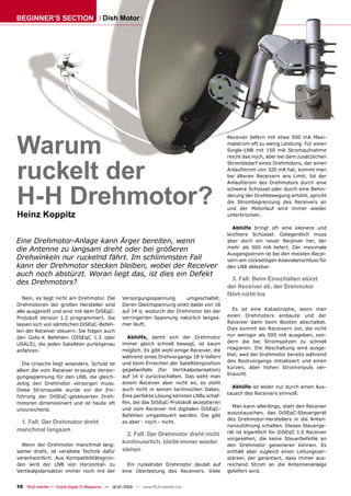 BEGINNER’S SECTION                         Dish Motor




Warum
                                                                                                  Receiver liefern mit etwa 500 mA Maxi-
                                                                                                  malstrom oft zu wenig Leistung. Für einen
                                                                                                  Single-LNB mit 150 mA Stromaufnahme




ruckelt der
                                                                                                  reicht das noch, aber bei dem zusätzlichen
                                                                                                  Strombedarf eines Drehmotors, der einen
                                                                                                  Anlaufstrom von 320 mA hat, kommt man
                                                                                                  bei älteren Receivern ans Limit. Ist der




H-H Drehmotor?
                                                                                                  Anlaufstrom des Drehmotors durch eine
                                                                                                  schwere Schüssel oder durch eine Behin-
                                                                                                  derung der Drehbewegung erhöht, spricht
                                                                                                  die Strombegrenzung des Receivers an
                                                                                                  und der Motorlauf wird immer wieder
Heinz Koppitz                                                                                     unterbrochen.

                                                                                                     Abhilfe bringt oft eine kleinere und
                                                                                                  leichtere Schüssel. Gelegentlich muss
Eine Drehmotor-Anlage kann Ärger bereiten, wenn                                                   aber doch ein neuer Receiver her, der
                                                                                                  mehr als 500 mA liefert. Der maximale
die Antenne zu langsam dreht oder bei größeren
                                                                                                  Ausgangsstrom ist bei den meisten Recei-
Drehwinkeln nur ruckelnd fährt. Im schlimmsten Fall                                               vern am rückseitigen Koaxialanschluss für
kann der Drehmotor stecken bleiben, wobei der Receiver                                            den LNB ablesbar.
auch noch abstürzt. Woran liegt das, ist dies ein Defekt
                                                                                                    3. Fall: Beim Einschalten stürzt
des Drehmotors?
                                                                                                  der Receiver ab, der Drehmotor
                                                                                                  fährt nicht los
   Nein, es liegt nicht am Drehmotor. Die            Versorgungsspannung       umgeschaltet.
Drehmotoren der großen Hersteller sind               Deren Gleichspannung sinkt dabei von 18
alle ausgereift und sind mit dem DiSEqC-             auf 14 V, wodurch der Drehmotor bei der        Es ist eine Katastrophe, wenn man
Protokoll Version 1.2 programmiert. Sie              verringerten Spannung natürlich langsa-      einen Drehmotors einbaute und der
lassen sich von sämtlichen DiSEqC-Befeh-             mer läuft.                                   Receiver dann beim Booten abschaltet.
                                                                                                  Dies kommt bei Receivern vor, die nicht
len der Receiver steuern. Sie folgen auch
                                                       Abhilfe, damit sich der Drehmotor          nur weniger als 500 mA ausgeben, son-
den Goto-X Befehlen (DiSEqC 1.3 oder
                                                     immer gleich schnell bewegt, ist kaum        dern die bei Stromspitzen zu schnell
USALS), die jeden Satelliten punktgenau
                                                     möglich. Es gibt wohl einige Receiver, die   reagieren. Die Abschaltung wird ausge-
anfahren.
                                                     während eines Drehvorgangs 18 V liefern      löst, weil der Drehmotor bereits während
                                                                                                  des Bootvorgangs initialisiert und einen
   Die Ursache liegt woanders. Schuld ist            und beim Erreichen der Satellitenposition
                                                                                                  kurzen, aber hohen Stromimpuls ver-
allein die vom Receiver erzeugte Versor-             gegebenfalls (für Vertikalpolarisation)
                                                                                                  braucht.
gungsspannung für den LNB, die gleich-               auf 14 V zurückschalten. Das sieht man
zeitig den Drehmotor versorgen muss.                 einem Receiver aber nicht an, es steht
                                                                                                    Abhilfe ist leider nur durch einen Aus-
Diese Stromquelle wurde vor der Ein-                 auch nicht in seinen technischen Daten.
                                                                                                  tausch des Receivers sinnvoll.
führung der DiSEqC-gesteuerten Dreh-                 Eine perfekte Lösung könnten LNBs schaf-
motoren dimensioniert und ist heute oft              fen, die das DiSEqC-Protokoll akzeptieren
                                                                                                    Man kann allerdings, statt den Receiver
unzureichend.                                        und vom Receiver mit digitalen DiSEqC-
                                                                                                  auszutauschen, das DiSEqC-Steuergerät
                                                     Befehlen umgesteuert werden. Die gibt
                                                                                                  des Drehmotor-Herstellers in die Anten-
 1. Fall: Der Drehmotor dreht                        es aber - noch - nicht.
                                                                                                  nenzuführung schalten. Dieses Steuerge-
manchmal langsam                                                                                  rät ist eigentlich für DiSEqC 1.0 Receiver
                                                       2. Fall: Der Drehmotor dreht nicht
                                                                                                  vorgesehen, die keine Steuerbefehle an
  Wenn der Drehmotor manchmal lang-
                                                     kontinuierlich, bleibt immer wieder
                                                                                                  den Drehmotor generieren können. Es
samer dreht, ist veraltete Technik dafür             stehen                                       enthält aber zugleich einen Leitungsver-
verantwortlich. Aus Kompatibilitätsgrün-                                                          stärker, der garantiert, dass immer aus-
den wird der LNB von Horizontal- zu                    Ein ruckelnder Drehmotor deutet auf        reichend Strom an die Antennenanlage
Vertikalpolarisation immer noch mit der              eine Überlastung des Receivers. Viele        geliefert wird.


10 TELE-satellite — Global Digital TV Magazine — 12-01/2010 — www.TELE-satellite.com
 