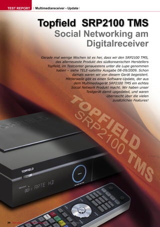 TEST REPORT                   Multimediareceiver - Update




                                 Topﬁeld SRP2100 TMS
                                                    Social Networking am
                                                           Digitalreceiver
                                     Gerade mal wenige Wochen ist es her, dass wir den SRP2100 TMS,
                                             das allerneueste Produkt des südkoreanischen Herstellers
                                        Topﬁeld, im Testcenter genauestens unter die Lupe genommen
                                             haben – siehe TELE-satellite Ausgabe 08-09/2009. Schon
                                                        damals waren wir von diesem Gerät begeistert.
                                                    Mittlerweile gibt es einen Software-Update, der aus
                                                          dem Multimediagerät SRP2100 TMS ein echtes
                                                       Social Network Produkt macht. Wir haben unser
                                                                 Testgerät damit upgedated, und waren
                                                                              überrascht über die vielen
                                                                                  zusätzlichen Features!




26 TELE-satellite — Global Digital TV Magazine — 12-01/2010 — www.TELE-satellite.com
 