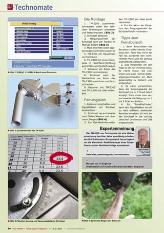Die Montage                         den TM-2300 am Mast leicht
                                                                                                                       verdrehen
                                                                                  1. TM-2300 zusammen-
                                                                                                                          4. Zur Korrektur der Eleva-
                                                                                schrauben, dabei den örtli-
                                                                                                                       tion den Neigungswinkel der
                                                                                chen Breitengrad einstellen
                                                                                                                       Schüssel leicht verändern
                                                                                und festschrauben. (Bild 2)
                                                                                  2. Schüssel abbauen
                                                                                  3.   Neigungswinkel      der              Tipps zum
                                                                                Schüssel nach der Tabelle im                Feinabgleich
                                                                                Manual ändern (Bild 3)
                                                                                                                           1. Beim Einschalten des
                                                                                  4. Mast mit Hilfe einer Was-
                                                                                                                       Receivers sollte bereits Emp-
                                                                                serwaage senkrecht justieren
                                                                                                                       fang sein. Falls dies nicht der
                                                                                  5. TM-2300 am Hauptmast
                                                                                                                       Fall ist, zunächst den senk-
                                                                                vormontieren
                                                                                                                       rechten Mast und die genaue
                                                                                  6. TM-2300 mit einem Kom-
                                                                                                                       Südrichtung überprüfen.
                                                                                pass in Süd/Nord-Richtung
                                                                                                                          2. Das Verdrehen um den
                                                                                ausrichten und festschrauben
                                                                                                                       Mast ist oft nur minimal nötig.
                                                                                  7. Schüssel am Rotor des
                                                                                                                       Es reicht meist, die zwei
■ (Bild 1) DiSEqC 1.3-USALS-Menü eines Receivers                                TM-2300 vormontieren
                                                                                                                       linken und zwei rechten Befe-
                                                                                  8.   Schüssel     nach   der
                                                                                                                       stigungsschrauben am Mast
                                                                                Markierlinie am Rotor des
                                                                                                                       gegenseitig zu lockern und
                                                                                TM-2300 ausrichten und fest-
                                                                                                                       anzuziehen.
                                                                                schrauben
                                                                                                                          3. Es kann vorkommen,
                                                                                  9. Receiver mit TM-2300
                                                                                                                       dass die Neigungsskala der
                                                                                und TM-2300 mit LNB verbin-
                                                                                                                       Schüssel bis zu 2 Grad falsch
                                                                                den.
                                                                                                                       anzeigt. Dann muss man ver-
                                                                                                                       suchsweise die Neigung um 1
                                                                                   Feinabgleich                        bis 2 Grad verändern.
                                                                                  1. Receiver einschalten und             4.   Ein   “SatelliteFinder”
                                                                                Signalbalken am Receiver               kann den Signalbalken am oft
                                                                                beobachten                             zu weit entfernt stehenden
                                                                                  2. Schüssel versuchsweise            Receiver ersetzen. Er wird bei
                                                                                nach Osten/Westen und oben             der Schüssel in die Leitung
                                                                                unten biegen (Bild 4)                  zwischen Drehmotor und LNB
                                                                                  3. Zur Ost-West-Korrektur            eingeschleift.


■ (Bild 2) Zusammenbau des TM-2300                                                                  Expertenmeinung
                                                                                    Der TM-2300 von Technomate ist eine Weiter-
                                                                                  entwicklung des über Jahre zuverlässig arbeiten-
                                                                                  den H-H Drehmotors. Er eignet sich hervorragend,
                                                                                  um die Monofeed- Satellitenanlage eines Single-
                                                                                  Users zu einer Multifeed-Anlage auszubauen.
                                                                                                                                         Heinz Koppitz
                                                                                       +                                                  TELE-satellite
                                                                                                                                            Test Center
                                                                                       Sehr leise, positionsgenau, korrosionsfest             Germany



                                                                                       -
                                                                                       Manual nur in Englisch
                                                                                       Drehbereich auf maximal 60 Grad Ost /West begrenzt




■ (Bild 3) Tabellen-Auszug und Neigungsskala der Schüssel                       ■ (Bild 4) Seitliches Biegen der Schüssel

34 TELE-satellite — Global Digital TV Magazine — 12-01/2010 — www.TELE-satellite.com
 