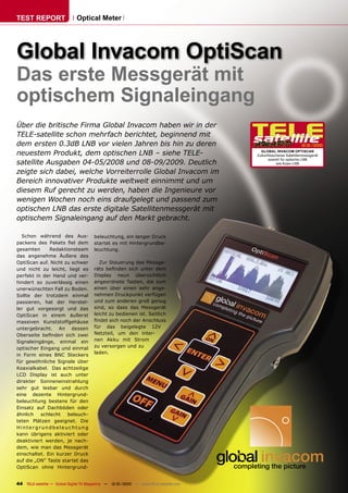 TEST REPORT                   Optical Meter




Global Invacom OptiScan
Das erste Messgerät mit
optischem Signaleingang
Über die britische Firma Global Invacom haben wir in der
TELE-satellite schon mehrfach berichtet, beginnend mit
dem ersten 0.3dB LNB vor vielen Jahren bis hin zu deren                                                         12-01/2010

neuestem Produkt, dem optischen LNB – siehe TELE-                                        GLOBAL INVACOM OPTISCAN
                                                                                       Zukunftssicheres Satellitenmessgerät
                                                                                             sowohl für optische LNB
satellite Ausgaben 04-05/2008 und 08-09/2009. Deutlich                                            wie Koax-LNB

zeigte sich dabei, welche Vorreiterrolle Global Invacom im
Bereich innovativer Produkte weltweit einnimmt und um
diesem Ruf gerecht zu werden, haben die Ingenieure vor
wenigen Wochen noch eins draufgelegt und passend zum
optischen LNB das erste digitale Satellitenmessgerät mit
optischem Signaleingang auf den Markt gebracht.

  Schon während des Aus-               beleuchtung, ein langer Druck
packens des Pakets ﬁel dem             startet es mit Hintergrundbe-
gesamten      Redaktionsteam           leuchtung.
das angenehme Äußere des
OptiScan auf. Nicht zu schwer             Zur Steuerung des Messge-
und nicht zu leicht, liegt es          räts beﬁnden sich unter dem
perfekt in der Hand und ver-           Display neun übersichtlich
hindert so zuverlässig einen           angeordnete Tasten, die zum
unerwünschten Fall zu Boden.           einen über einen sehr ange-
Sollte der trotzdem einmal             nehmen Druckpunkt verfügen
passieren, hat der Herstel-            und zum anderen groß genug
ler gut vorgesorgt und das             sind, so dass das Messgerät
OptiScan in einem äußerst              leicht zu bedienen ist. Seitlich
massiven Kunststoffgehäuse             ﬁndet sich noch der Anschluss
untergebracht. An dessen               für das beigelegte 12V
Oberseite beﬁnden sich zwei            Netzteil, um den inter-
Signaleingänge, einmal ein             nen Akku mit Strom
optischer Eingang und einmal           zu versorgen und zu
                                       laden.
in Form eines BNC Steckers
für gewöhnliche Signale über
Koaxialkabel. Das achtzeilige
LCD Display ist auch unter
direkter Sonneneinstrahlung
sehr gut lesbar und durch
eine dezente Hintergrund-
beleuchtung bestens für den
Einsatz auf Dachböden oder
ähnlich   schlecht   beleuch-
teten Plätzen geeignet. Die
Hintergrundbeleuchtung
kann übrigens aktiviert oder
deaktiviert werden, je nach-
dem, wie man das Messgerät
einschaltet. Ein kurzer Druck
auf die „ON“ Taste startet das
OptiScan ohne Hintergrund-


44 TELE-satellite — Global Digital TV Magazine — 12-01/2010 — www.TELE-satellite.com
 