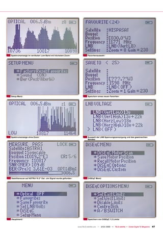 Spektrumanzeige im vertikalen Low-Band mit höchstem Zoom                    Favoritenauswahl




Setup Menü                                                                  Speichern eines neuen Favoriten




Spektrumanzeige ohne Zoom                                                   Auswahl der LNB Spannungsversorgung und des gewünschten
                                                                            Bandes




Satellitenscan auf ASTRA 19.2° Ost - ein Signal wurde gefunden              DiSEqC Menü




Hauptmenü                                                                   Speichern von DiSEqC 1.2 Limits


                                                                 www.TELE-satellite.com — 12-01/2010 — TELE-satellite — Global Digital TV Magazine   47
 