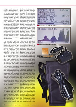 DiSEqC     wird    selbstver-          Spektrum im Bereich zwi-
ständlich auch unterstützt,            schen 11473 MHz und 11635
und zwar sowohl in Version             MHz gezeigt wurde. Nun
1.0 als auch 1.2 zur Ansteu-           bewegten wir die Antenne so
erung eines DiSEqC Motors.             lange, bis wir eine deutliche
Hierbei kann nicht nur die             Signalspitze um die vorpro-
Antenne während der Mes-               grammierte Frequenz entde-
sung bewegt werden, es                 cken konnten. Mit Hilfe der
können sowohl Limits als               beiden Gain Tasten lässt sich
auch     Positionen    direkt          die Skalierung der Anzeige
im    Motor    abgespeichert           verändern. Falls man also
werden. Für die Proﬁs steht            ein sehr starkes Signal misst
zusätzlich noch die Möglich-           und die Signalspitzen der                   Signallock auf dem HISPASAT 30° West
keit der manuellen Eingabe             Transponder in der Anzeige
von DiSEqC Befehlen bereit,            nicht mehr sichtbar wären,
dies erfordert jedoch einiges          so lässt sich die Pegelskala
an Fachwissen und vor allem            erhöhen, wodurch die ein-
Kenntnis der technischen               zelnen Transponder wieder
Speziﬁkationen von DiSEqC,             besser sichtbar werden.
die unter anderem auf www.             Idealerweise sollten die Sig-
eutelsat.com     nachgelesen           nalspitzen ungefähr 2/3 der
werden können.                         Bildschirmhöhe füllen.

  Zu guter Letzt kann mit                Mit Hilfe der oben/unten
dem sechsten Menüpunkt                 Tasten kann der Zoom
„Setup Menu“ die Favori-               in sieben verschiedenen                     Spektrumanzeige HISPASAT 30° West
tenliste des OptiScan auf              Stufen gewählt werden, so
Werkseinstellungen zurück-             dass entweder das gesamte
gesetzt   werden,    ebenso            Spektrum bzw. nur ein
wie die akustische Sig-                sehr enger Bereich um den
nalausgabe aktiviert bzw.              gewählten       Transponder
deaktiviert werden kann.               angezeigt wird. Zu guter
Außerdem kann der Besit-               Letzt kann durch Zuhil-
zer wählen, ob das Messge-             fenahme der links/rechts
rät die BER (Bit Error Rate)           Tasten die eingestellte Fre-
vor oder nach der Korrektur            quenz verändert werden. So
nach Viterbi ausgeben soll.            kann einerseits eine bereits
Stellt man hier die Anzeige            vorprogrammierte Frequenz
vor Viterbi ein, so misst              korrekt auf die Mitte der
das OptiScan die Fehler-               Signalspitze justiert werden,
rate des Signals, so wie es            oder man wählt manuell eine
vom Satelliten übertragen              gänzlich andere Frequenz.
wurde.    Dementsprechend
hoch wird die BER sein, dafür            Zeigt das Messgerät einen
kann man eine zuverlässige             deutlichen Ausschlag um
Aussage über Qualität und              die gepunktete Linie, die
Ausrichtung der Antenne                im Spektrum die aktuell
treffen. Lässt man die BER             gewählte     Frequenz     dar-
nach der Viterbikorrektur              stellt, so genügt ein Druck
anzeigen, so hat das Signal            auf die Enter Taste, und
bereits ein mathematisches             schon wechselt das OptiS-
Korrekturverfahren durch-              can in den Messmodus und
laufen und ist bei weitem              beginnt mit dem Einlesen
nicht mehr so fehlerhaft wie           des gewählten Transpon-
vor der Korrektur.                     ders. Mit Hilfe der NIT-Daten
                                       (sofern verfügbar) werden
   Für unseren Praxistest              Satellit, Position des Satelli-
haben wir nun über das                 ten und Bouquet bestimmt.
Favoritenmenü den Eintrag              Der Anwender kann also
13 gewählt, auf dem der                sofort kontrollieren welchen
Transponder 11554 mit ver-             Satelliten er gerade mit der
tikaler Polarisation gespei-           Antenne anvisiert. Zudem
chert ist. Nach einem Druck            beginnt die Messung der MER
auf die Enter Taste schaltete          und BER, sowie die graﬁsche
das OptiScan auf die graﬁ-             und numerische Darstel-
sche Signaldarstellung um,             lung des Signalpegels. Hat
wobei standardmässig das               das Messgerät einen Trans-


48 TELE-satellite — Global Digital TV Magazine — 12-01/2010 — www.TELE-satellite.com
 