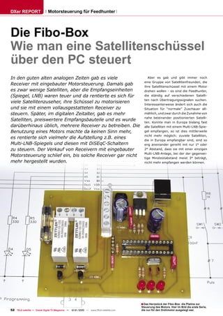 DXer REPORT                   Motorsteuerung für Feedhunter




Die Fibo-Box
Wie man eine Satellitenschüssel
über den PC steuert
In den guten alten analogen Zeiten gab es viele                                             Aber es gab und gibt immer noch
                                                                                         eine Gruppe von Satellitenfreunden, die
Receiver mit eingebauter Motorsteuerung. Damals gab                                      ihre Satellitenschüssel mit einem Motor
es zwar wenige Satelliten, aber die Empfangseinheiten                                    drehen wollen - es sind die Feedhunter,
(Spiegel, LNB) waren teuer und da rentierte es sich für                                  die ständig auf verschiedenen Satelli-
                                                                                         ten nach Übertragungssignalen suchen.
viele Satellitenzuseher, ihre Schüssel zu motorisieren                                   Interessanterweise ändert sich auch die
und sie mit einem vollausgestatteten Receiver zu                                         Situation für “normale” Zuschauer all-
steuern. Später, im digitalen Zeitalter, gab es mehr                                     mählich, und zwar durch die Zunahme von
                                                                                         nahe beieinander positionierten Satelli-
Satelliten, preiswertere Empfangsbauteile und es wurde                                   ten. Konnte man in Europa bislang fast
darüberhinaus üblich, mehrere Receiver zu betreiben. Die                                 alle Satelliten mit einem Multi-LNB-Spie-
Benutzung eines Motors machte da keinen Sinn mehr,                                       gel empfangen, so ist dies mittlerweile
                                                                                         nicht mehr möglich: zuviele Satelliten,
es rentierte sich vielmehr die Aufstellung z.B. eines                                    die in Europa empfangbar sind, sind so
Multi-LNB-Spiegels und diesen mit DiSEqC-Schaltern                                       eng aneinander gereiht mit nur 1° oder
zu steuern. Der Verkauf von Receivern mit eingebauter                                    2° Abstand, dass sie mit einer einzigen
                                                                                         Multi-LNB-Anlage, bei der der gegensei-
Motorsteuerung schlief ein, bis solche Receiver gar nicht                                tige Minstestabstand meist 3° beträgt,
mehr hergestellt wurden.                                                                 nicht mehr empfangen werden können.




                                                                                       ■ Das Herzstück der Fibo-Box: die Platine zur
                                                                                       Steuerung des Motors. Hier im Bild die erste Serie,
52 TELE-satellite — Global Digital TV Magazine — 12-01/2010 — www.TELE-satellite.com   die nur für den Drehmotor ausgelegt war.
 
