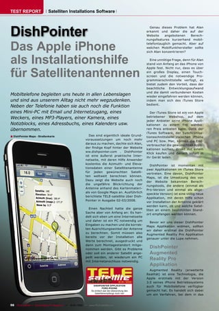 TEST REPORT                   Satelliten Installations Software




DishPointer
                                                                                                         Genau dieses Problem hat Alan
                                                                                                       erkannt und daher die auf der
                                                                                                       Website    angebotenen    Berech-
                                                                                                       nungsfeatures kurzerhand mobil-


Das Apple iPhone                                                                                       telefontauglich gemacht. Aber auf
                                                                                                       welchen Mobilfunkhersteller sollte
                                                                                                       sich Alan konzentrieren?


als Installationshilfe                                                                                   Eine unnötige Frage, denn für Alan
                                                                                                       stand von Anfang an das iPhone von



für Satellitenantennen
                                                                                                       Apple fest. Nicht nur, dass es über
                                                                                                       ein großes Display, einen Touch-
                                                                                                       screen und die notwendige Pro-
                                                                                                       grammierschnittstelle verfügt, es
                                                                                                       bietet zudem den Vorteil, dass der
                                                                                                       beachtliche Entwicklungsaufwand
                                                                                                       und die damit verbundenen Kosten
Mobiltelefone begleiten uns heute in allen Lebenslagen                                                 wieder eingefahren werden können,
und sind aus unserem Alltag nicht mehr wegzudenken.                                                    indem man sich des iTunes Store
                                                                                                       bedient.
Neben der Telefonie haben sie auch noch die Funktion
eines Mini-PC mit Email und Internetzugang, eines                                                        Der iTunes Store ist ein von Apple
Weckers, eines MP3-Players, einer Kamera, eines                                                        betriebener Webshop, auf dem
                                                                                                       jeder Anbieter seine iPhone Appli-
Notizblocks, eines Adressbuchs, eines Kalenders usw.                                                   kationen zu einem frei wählba-
übernommen.                                                                                            ren Preis anbieten kann. Dank der
                                                                                                       iTunes Software, der Synchronisa-
■ DishPointer Maps - Straßenkarte                              Das sind eigentlich ideale Grund-
                                                                                                       tionsschnittstelle zwischen iPhone
                                                             voraussetzungen um noch mehr
                                                                                                       und PC bzw. Mac, können die End-
                                                             daraus zu machen, dachte sich Alan,
                                                                                                       verbraucher die gewünschten Appli-
                                                             der ﬁndige Kopf hinter der Website
                                                                                                       kationen suchen, direkt mit einem
                                                             ww.dishpointer.com . DishPointer
                                                                                                       Klick kaufen und danach sofort in
                                                             ist eine äußerst praktische Inter-
                                                                                                       ihr Gerät laden.
                                                             netseite, mit deren Hilfe Anwender
                                                             kostenlos die Azimuth- und Eleva-
                                                                                                          DishPointer ist momentan mit
                                                             tionsdaten einer Satellitenantenne
                                                                                                       zwei Applikationen im iTunes Store
                                                             für jeden gewünschten Satelli-
                                                                                                       vertreten. Eine davon, DishPointer
                                                             ten weltweit berechnen können.
                                                                                                       Maps, ist die Umsetzung des von
                                                             Dazu zeigt die Website auch noch
                                                                                                       der Website bekannten Berech-
                                                             die ungefähre Blickrichtung der
                                                                                                       nungstools, die andere (einmal als
                                                             Antenne anhand des Kartenmateri-
                                                                                                       Pro-Version und einmal als abge-
                                                             als von Google Maps an. Ausführlich
                                                                                                       speckte Version) ist eine völlig neue
                                                             berichtete TELE-satellite über Dish-
                                                                                                       Applikation, mit deren Hilfe schon
                                                             Pointer in Ausgabe 02-03/2008.
                                                                                                       vor Installation der Antenne geklärt
                                                                                                       werden kann, ob und welche Satel-
                                                               Einen Nachteil hatte die ganze
                                                                                                       liten an einem bestimmten Stand-
                                                             Sache aber von Anfang an: Es han-
                                                                                                       ort empfangen werden können.
                                                             delt sich eben um eine Internetseite
                                                             und daher ist ein PC notwendig um
                                                                                                         Bevor wir uns dieser DishPointer
                                                             Eingaben zu machen und die korrek-
                                                                                                       Maps Applikation widmen, sollten
                                                             ten Ausrichtungswinkel der Antenne
                                                                                                       wir daher erstmal die DishPointer
                                                             zu berechnen. Somit müssen also
                                                                                                       Augmented Reality Pro Applikation
                                                             bereits vor der Installation alle
                                                                                                       genauer unter die Lupe nehmen.
                                                             Werte berechnet, ausgedruckt und
                                                             dann zum Montagestandort mitge-
                                                             nommen werden. Gibt es Probleme
                                                                                                         DishPointer
                                                             oder soll ein anderer Satellit ange-        Augmented
                                                             peilt werden, ist wiederum ein PC
                                                             mit Internetanschluss notwendig.
                                                                                                         Reality Pro
                                                                                                         Applikation
                                                                                                         Augmented Reality (erweiterte
                                                                                                       Realität) ist eine Technologie, die
                                                                                                       Apple erstmals mit der Version
                                                                                          12-01/2010   3.0 seines iPhone Betriebssystems
                                                                    DISHPOINTER APPLIKATION            auch für Mobiltelefone verfügbar
                                                                             FÜRS IPHONE
                                                                  So einfach war die Überprüfung des   gemacht hat. Es handelt sich dabei
                                                                     Satellitenempfangs noch nie!
                                                                                                       um ein Verfahren, bei dem in das


56 TELE-satellite — Global Digital TV Magazine — 12-01/2010 — www.TELE-satellite.com
 