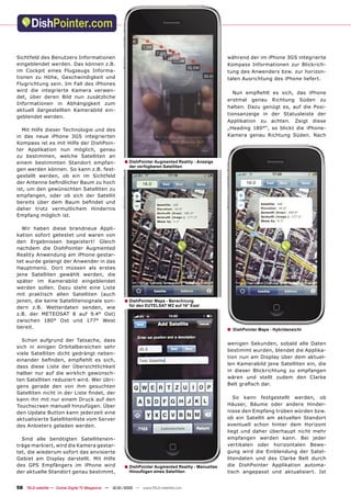 Sichtfeld des Benutzers Informationen                                                               während der im iPhone 3GS integrierte
eingeblendet werden. Das können z.B.                                                                Kompass Informationen zur Blickrich-
im Cockpit eines Flugzeugs Informa-                                                                 tung des Anwenders bzw. zur horizon-
tionen zu Höhe, Geschwindigkeit und                                                                 talen Ausrichtung des iPhone liefert.
Flugrichtung sein. Im Fall des iPhones
wird die integrierte Kamera verwen-
                                                                                                      Nun empﬁehlt es sich, das iPhone
det, über deren Bild nun zusätzliche
                                                                                                    erstmal genau Richtung Süden zu
Informationen in Abhängigkeit zum
                                                                                                    halten. Dazu genügt es, auf die Posi-
aktuell dargestellten Kamerabild ein-
                                                                                                    tionsanzeige in der Statusleiste der
geblendet werden.
                                                                                                    Applikation zu achten. Zeigt diese
  Mit Hilfe dieser Technologie und des                                                              „Heading 180°“, so blickt die iPhone-
in das neue iPhone 3GS integrierten                                                                 Kamera genau Richtung Süden. Nach
Kompass ist es mit Hilfe der DishPoin-
ter Applikation nun möglich, genau
zu bestimmen, welche Satelliten an
einem bestimmten Standort empfan-                     ■ DishPointer Augmented Reality - Anzeige
                                                         der verfügbaren Satelliten
gen werden können. So kann z.B. fest-
gestellt werden, ob ein im Sichtfeld
der Antenne beﬁndlicher Baum zu hoch
ist, um den gewünschten Satelliten zu
empfangen, oder ob sich der Satellit
bereits über dem Baum beﬁndet und
daher trotz vermutlichem Hindernis
Empfang möglich ist.

  Wir haben diese brandneue Appli-
kation sofort getestet und waren von
den Ergebnissen begeistert! Gleich
nachdem die DishPointer Augmented
Reality Anwendung am iPhone gestar-
tet wurde gelangt der Anwender in das
Hauptmenü. Dort müssen als erstes
jene Satelliten gewählt werden, die
später im Kamerabild eingeblendet
werden sollen. Dazu steht eine Liste
mit praktisch allen Satelliten (auch
jenen, die keine Satellitensignale son-               ■ DishPointer Maps - Berechnung
dern z.B. Wetterdaten senden, wie                        für den EUTELSAT W2 auf 16° East

z.B. der METEOSAT 8 auf 9.4° Ost)
zwischen 180° Ost und 177° West
bereit.                                                                                             ■   DishPointer Maps - Hybridansicht

  Schon aufgrund der Tatsache, dass
                                                                                                    wenigen Sekunden, sobald alle Daten
sich in einigen Orbitalbereichen sehr
                                                                                                    bestimmt wurden, blendet die Applika-
viele Satelliten dicht gedrängt neben-
                                                                                                    tion nun am Display über dem aktuel-
einander beﬁnden, empﬁehlt es sich,
                                                                                                    len Kamerabild jene Satelliten ein, die
dass diese Liste der Übersichtlichkeit
                                                                                                    in dieser Blickrichtung zu empfangen
halber nur auf die wirklich gewünsch-
                                                                                                    wären und stellt zudem den Clarke
ten Satelliten reduziert wird. Wer übri-
gens gerade den von ihm gesuchten                                                                   Belt graﬁsch dar.
Satelliten nicht in der Liste ﬁndet, der
kann ihn mit nur einem Druck auf den                                                                   So kann festgestellt werden, ob
Touchscreen manuell hinzufügen. Über                                                                Häuser, Bäume oder andere Hinder-
den Update Button kann jederzeit eine                                                               nisse den Empfang trüben würden bzw.
aktualisierte Satellitenliste vom Server                                                            ob ein Satellit am aktuellen Standort
des Anbieters geladen werden.                                                                       eventuell schon hinter dem Horizont
                                                                                                    liegt und daher überhaupt nicht mehr
  Sind alle benötigten Satellitenein-                                                               empfangen werden kann. Bei jeder
träge markiert, wird die Kamera gestar-                                                             vertikalen oder horizontalen Bewe-
tet, die wiederum sofort das anvisierte                                                             gung wird die Einblendung der Satel-
Gebiet am Display darstellt. Mit Hilfe                                                              litendaten und des Clarke Belt durch
des GPS Empfängers im iPhone wird                     ■ DishPointer Augmented Reality - Manuelles   die DishPointer Applikation automa-
der aktuelle Standort genau bestimmt,                    Hinzufügen eines Satelliten                tisch angepasst und aktualisiert. Ist


58 TELE-satellite — Global Digital TV Magazine — 12-01/2010 — www.TELE-satellite.com
 