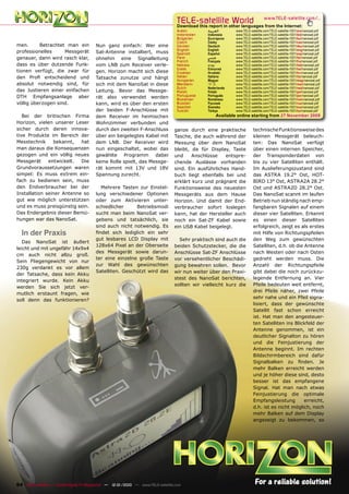 TELE-satellite World                           www.TELE-satellite.com/...
                                                                                  Download this report in other languages from the Internet:
                                                                                  Arabic        ‫ﺍﻟﻌﺮﺑﻴﺔ‬       www.TELE-satellite.com/TELE-satellite-1001/ara/nanosat.pdf
                                                                                  Indonesian    Indonesia     www.TELE-satellite.com/TELE-satellite-1001/bid/nanosat.pdf
                                                                                  Bulgarian     Български     www.TELE-satellite.com/TELE-satellite-1001/bul/nanosat.pdf
                                                                                  Czech         Česky         www.TELE-satellite.com/TELE-satellite-1001/ces/nanosat.pdf
men.      Betrachtet man ein            Nun ganz einfach: Wer eine                German        Deutsch       www.TELE-satellite.com/TELE-satellite-1001/deu/nanosat.pdf
                                                                                  English       English       www.TELE-satellite.com/TELE-satellite-1001/eng/nanosat.pdf
professionelles     Messgerät           Sat-Antenne installiert, muss             Spanish       Español       www.TELE-satellite.com/TELE-satellite-1001/esp/nanosat.pdf
genauer, dann wird rasch klar,          ohnehin eine Signalleitung                Farsi         ‫ﻓﺎﺭﺳﻲ‬         www.TELE-satellite.com/TELE-satellite-1001/far/nanosat.pdf
                                                                                  French        Français      www.TELE-satellite.com/TELE-satellite-1001/fra/nanosat.pdf
dass es über dutzende Funk-             vom LNB zum Receiver verle-               Hebrew        ‫עברית‬         www.TELE-satellite.com/TELE-satellite-1001/heb/nanosat.pdf
                                                                                  Greek         Ελληνικά      www.TELE-satellite.com/TELE-satellite-1001/hel/nanosat.pdf
tionen verfügt, die zwar für            gen. Horizon macht sich diese             Croatian      Hrvatski      www.TELE-satellite.com/TELE-satellite-1001/hrv/nanosat.pdf
den Proﬁ entscheidend und               Tatsache zunutze und hängt                Italian       Italiano      www.TELE-satellite.com/TELE-satellite-1001/ita/nanosat.pdf
                                                                                  Hungarian     Magyar        www.TELE-satellite.com/TELE-satellite-1001/mag/nanosat.pdf
absolut notwendig sind, für             sich mit dem NanoSat in diese             Mandarin      中文            www.TELE-satellite.com/TELE-satellite-1001/man/nanosat.pdf
                                                                                  Dutch         Nederlands    www.TELE-satellite.com/TELE-satellite-1001/ned/nanosat.pdf
das Justieren einer einfachen           Leitung. Bevor das Messge-                Polish        Polski        www.TELE-satellite.com/TELE-satellite-1001/pol/nanosat.pdf
DTH Empfangsanlage aber                                                           Portuguese    Português     www.TELE-satellite.com/TELE-satellite-1001/por/nanosat.pdf
                                        rät also verwendet werden                 Romanian      Românesc      www.TELE-satellite.com/TELE-satellite-1001/rom/nanosat.pdf
völlig überzogen sind.                  kann, wird es über den ersten             Russian       Русский       www.TELE-satellite.com/TELE-satellite-1001/rus/nanosat.pdf
                                                                                  Swedish       Svenska       www.TELE-satellite.com/TELE-satellite-1001/sve/nanosat.pdf
                                        der beiden F-Anschlüsse mit               Turkish       Türkçe        www.TELE-satellite.com/TELE-satellite-1001/tur/nanosat.pdf
   Bei der britischen Firma             dem Receiver im heimischen                                   Available online starting from 27 November 2009
Horizon, vielen unserer Leser           Wohnzimmer verbunden und
sicher durch deren innova-              durch den zweiten F-Anschluss           ganze durch eine praktische              technische Funktionsweise des
tive Produkte im Bereich der            über ein beigelegtes Kabel mit          Tasche, die auch während der             kleinen Messgerät beleuch-
Messtechnik     bekannt,   hat          dem LNB. Der Receiver wird              Messung über dem NanoSat                 ten: Das NanoSat verfügt
man daraus die Konsequenzen             nun eingeschaltet, wobei das            bleibt, da für Display, Taste            über einen internen Speicher,
gezogen und ein völlig neues            gewählte Programm dabei                 und     Anschlüsse    entspre-           der Transponderdaten von
Messgerät     entwickelt.  Die          keine Rolle spielt, das Messge-         chende Auslässe vorhanden                bis zu vier Satelliten enthält.
Grundvoraussetzungen waren              rät kommt mit 13V und 18V               sind. Ein ausführliches Hand-            Im Auslieferungszustand sind
simpel: Es muss extrem ein-             Spannung zurecht.                       buch liegt ebenfalls bei und             das ASTRA 19.2° Ost, HOT-
fach zu bedienen sein, muss                                                     erklärt kurz und prägnant die            BIRD 13° Ost, ASTRA2A 28.2°
den Endverbraucher bei der                Mehrere Tasten zur Einstel-           Funktionsweise des neuesten              Ost und ASTRA2D 28.2° Ost.
Installation seiner Antenne so          lung verschiedener Optionen             Messgeräts aus dem Hause                 Das NanoSat scannt im laufen
gut wie möglich unterstützen            oder zum Aktivieren unter-              Horizon. Und damit der End-              Betrieb nun ständig nach emp-
und es muss preisgünstig sein.          schiedlicher     Betriebsmodi           verbraucher sofort loslegen              fangbaren Signalen auf einem
Das Endergebnis dieser Bemü-            sucht man beim NanoSat ver-             kann, hat der Hersteller auch            dieser vier Satelliten. Erkennt
hungen war das NanoSat.                 gebens und tatsächlich, sie             noch ein Sat-ZF Kabel sowie              es einen dieser Satelliten
                                        sind auch nicht notwendig. Es           ein USB Kabel beigelegt.                 erfolgreich, zeigt es als erstes
  In der Praxis                         ﬁndet sich lediglich ein sehr                                                    mit Hilfe von Richtungspfeilen
                                        gut lesbares LCD Display mit              Sehr praktisch sind auch die           den Weg zum gewünschten
   Das NanoSat ist äußert
                                        128x64 Pixel an der Oberseite           beiden Schutzstecker, die die            Satelliten, d.h. ob die Antenne
leicht und mit ungefähr 14x9x4
                                        des Messgerät sowie darun-              Anschlüsse Sat-ZF Anschlüsse             nach Westen oder nach Osten
cm auch nicht allzu groß.
                                        ter eine einzelne große Taste           vor versehentlicher Beschädi-            gedreht werden muss. Die
Sein Fliegengewicht von nur
                                        zur Wahl des gewünschten                gung bewahren sollen. Bevor              Anzahl der Richtungspfeile
230g verdankt es vor allem
                                        Satelliten. Geschützt wird das          wir nun weiter über den Praxi-           gibt dabei die noch zurückzu-
der Tatsache, dass kein Akku
                                                                                stest des NanoSat berichten,             legende Entfernung an. Vier
integriert wurde. Kein Akku
                                                                                sollten wir vielleicht kurz die          Pfeile bedeuten weit entfernt,
werden Sie sich jetzt ver-
                                                                                                                         drei Pfeile näher, zwei Pfeile
mutlich erstaunt fragen, wie
                                                                                                                         sehr nahe und ein Pfeil signa-
soll denn das funktionieren?
                                                                                                                         lisiert, dass der gewünschte
                                                                                                                         Satellit fast schon erreicht
                                                                                                                         ist. Hat man den angesteuer-
                                                                                                                         ten Satelliten ins Blickfeld der
                                                                                                                         Antenne genommen, ist ein
                                                                                                                         deutlicher Signalton zu hören
                                                                                                                         und die Feinjustierung der
                                                                                                                         Antenne beginnt. Im rechten
                                                                                                                         Bildschirmbereich sind dafür
                                                                                                                         Signalbalken zu ﬁnden. Je
                                                                                                                         mehr Balken erreicht werden
                                                                                                                         und je höher diese sind, desto
                                                                                                                         besser ist das empfangene
                                                                                                                         Signal. Hat man nach etwas
                                                                                                                         Feinjustierung die optimale
                                                                                                                         Empfangsleistung        erreicht,
                                                                                                                         d.h. ist es nicht möglich, noch
                                                                                                                         mehr Balken auf dem Display
                                                                                                                         angezeigt zu bekommen, so




64 TELE-satellite — Global Digital TV Magazine — 12-01/2010 — www.TELE-satellite.com
 