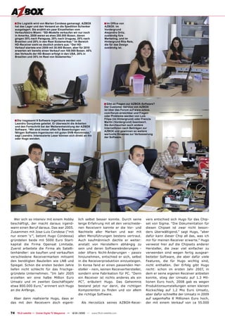 ■ Die Logistik wird von Marlen Condesa gemanagt. AZBOX                 ■ Im Ofﬁce von
   hat das Lager und den Versand an die Spedition Schenker                AZBOX: im
   ausgelagert. Sie erzählt ein paar Einzelheiten vom                     Vordergrund
   Verkaufsbüro Miami: “SD-Modelle verkaufen wir nur noch                 Alejandra Ortiz,
   in Amerika, 2009 waren es etwa 250.000 Boxen, davon                    zuständig fürs
   gingen 35% nach Paraguay, 25% nach Uruguay, 20% nach                   Marketing, und im
   Brasilien und 20% in den Rest Südamerikas.” Im Bereich                 Hintergrund Rita Reis,
   HD-Receiver sieht es deutlich anders aus: “Der HD-                     die für das Design
   Verkauf startete erst 2009 mit 30.000 Boxen, aber für 2010             zuständig ist.
   erwarten wir bereits einen Verkauf von 100.000 Boxen. 45%
   des Verkaufs der HD-Boxen erfolgt in den USA, 20% in
   Brasilien und 35% im Rest von Südamerika.”




                                                                          ■ Gibt es Fragen zur AZBOX-Software?
                                                                          Der Customer Service von AZBOX
                                                                          ist über das Forum auf www.azbox.
                                                                          com/forum erreichbar und Fragen
                                                                          oder Probleme werden von Luis
                                                                          Filipe (im Hintergrund) oder Francis
   ■ Die insgesamt 9 Software-Ingenieure werden von                       Martin (Vordergrund) beantwort.
   Leandro Gonçalves geleitet. Er überwacht die Arbeiten
                                                                          Sie durchsuchen auch andere
   und den Fortschritt bei der Weiterentwicklung der AZBOX
                                                                          Internetforen nach Beiträgen zur
   Software. “Wir sind immer offen für Bewerbungen von
                                                                          AZBOX und gewinnen so weitere
   fähigen Software-Ingenieuren mit guten DVB-Kenntnisse,”
                                                                          wertvolle Hinweise zur Verbesserung
   sagt Leandro. Interessierte Leser können sich direkt an ihn
                                                                          der Software.
   oder Hugo wenden.




   Wer sich so intensiv mit einem Hobby              lich selbst besser konnte. Durch seine             vers entschied sich Hugo für das Chip-
beschäftigt, der macht daraus irgend-                lange Erfahrung mit all den verschiede-            set von Sigma. “Die Dokumentation für
wann einen Beruf daraus. Das war 2005.               nen Receivern kannte er die Vor- und               diesen Chipset ist zwar nicht beson-
Zusammen mit Jose-Luis Condesa (“mit                 Nachteile aller Marken und war mit                 ders überwältigend,” sagt Hugo, “aber
nur einem ‘s’”, betont Hugo Condessa)                allen Menüführungen bestens vertraut.              dafür kann dieser Chip all das, was ich
gründeten beide mit 5000 Euro Start-                 Auch kaufmännisch dachte er weiter:                mir für meinen Receiver erwarte.” Hugo
kapital die Firma Opensat Limitada.                  anstatt von Herstellern abhängig zu                verweist hier auf die Chipsets anderer
Zuerst arbeitete die Firma als Satelli-              sein und deren Softwareänderungen -                Hersteller, die zwar viel einfacher zu
tenhändler: sie kauften und verkauften               oder öfters Nicht-Änderungen - passiv              verwenden sind wegen fertig ausgear-
verschiedene Receivermarken mitsamt                  hinzunehmen, entschied er sich, selbst             beiteter Software, die aber dafür viele
den benötigten Bauteilen wie LNB und                 in die Receiverproduktion einzusteigen.            Features, die für Hugo wichtig sind,
Spiegel. Schon die ersten beiden Jahre               In Korea fand er einen passenden Her-              nicht enthalten. Der Erfolg gibt Hugo
liefen nicht schlecht für das frischge-              steller - nein, keinen Receiverhersteller,         recht: schon im ersten Jahr 2007, in
gründete Unternehmen. “Im Jahr 2005                  sondern eine Fabrikation für PC. “Denn             dem er seine eigenen Receiver anbieten
erzielten wir eine halbe Million Euro                ein Receiver ist nichts anderes als ein            konnte, stieg der Umsatz auf 1.3 Mil-
Umsatz und im zweiten Geschäftsjahr                  PC”, erläutert Hugo. Das Geheimnis                 lionen Euro hoch, 2008 gab es wegen
etwa 800.000 Euro,” erinnert sich Hugo               bestand jetzt nur darin, die richtigen             Produktionsumstellungen einen kleinen
an die Anfänge.                                      Komponenten zu ﬁnden und vor allem                 Rückschlag auf 1,2 Mio Euro Umsatz,
                                                     die richtige Software.                             aber dafür schnellte der Umsatz in 2009
  Aber dann realisierte Hugo, dass er                                                                   auf sagenhafte 8 Millionen Euro hoch,
das mit den Receivern doch eigent-                      Als Herzstück seines AZBOX-Recei-               der mit einem Verkauf von ca 55.000


74 TELE-satellite — Global Digital TV Magazine — 12-01/2010 — www.TELE-satellite.com
 