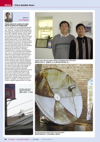 MEDIA             China Satellite News




                                 Edited by
                          Luo Shigang

TRAGIC DEATH OF A SATELLITE DXER
AND TELE-SATELLITE TRANSLATOR
In China, August 8 is a memorable date because
of the double 8 (a number signifying prosperity)
and – above all – because it is the anniversary of
the Beijing Olympic games which opened on that
day in 2008. Tragically, however, not all is bright
on this day and for one man August 8 was the
day he drowned while trying to rescue a child that
had fallen into the Yellow River. Wang Fend died
helping another person. On the Internet Wang
Fend was known as “Rock Ke” because he had a
strong passion for rock music. Yet, what he loved
even more was satellite DXing and translating
numerous stories and reports from TELE-satellite.
When this piece of tragic news came to our
attention we and some other TVRO fans
immediately set on a journey to the Shandong
province in China to visit Wang Fend’s hometown
Juan. Juan is a small and poor place without a
railway line or large buildings. Rock Ke’s parents
live in a small house at the end of a basic and
simple hutong. Rock Ke himself had lived in
another, quieter and more secluded hutong, not
far from his parents’ place. After we had passed       Happier days: Rock Ke (right) visiting Luo Shigang (left) in Shenzhen
a row of impoverished and dilapidated dwellings        曾经快乐的日子：摇滚壳（右）在深圳拜访罗世刚（左）
and had jumped over a dysfunctional fence Rock
Ke’s house came into sight. A door showed the
way into the courtyard where three satellite
antennas caught our attention right away.
We stood there amazed and shocked at the same
time. A man as intelligent as Wang Fend had
been living in a place as scarce and run down
as that, with an ancient TV set and a primitive
stereo system. We realised that Rock Ke had only
focused on his hobbies, namely rock music and
satellite TV reception. On his table we found a
number of satellite magazines which he virtually




                           Another antenna is
                           set up on the roof
                           屋顶上的另一个天线




                                                      Rock Ke used this ancient dish to hunt for signals
                                                      摇滚壳就是用这个天线来捕捉卫星信号


84    TELE-satellite — Global Digital TV Magazine — 12-01/2010 — www.TELE-satellite.com
 