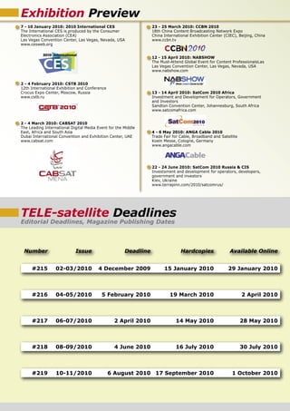 Exhibition Preview
7 - 10 January 2010: 2010 International CES                      23 - 25 March 2010: CCBN 2010
The International CES is produced by the Consumer                18th China Content Broadcasting Network Expo
Electronics Association (CEA)                                    China International Exhibition Center (CIEC), Beijing, China
Las Vegas Convention Center, Las Vegas, Nevada, USA              www.ccbn.tv
www.cesweb.org


                                                                 12 - 15 April 2010: NABSHOW
                                                                 The Must-Attend Global Event for Content ProfessionalsLas
                                                                 Las Vegas Convention Center, Las Vegas, Nevada, USA
                                                                 www.nabshow.com


2 - 4 February 2010: CSTB 2010
12th International Exhibition and Conference
Crocus Expo Center, Moscow, Russia                               13 - 14 April 2010: SatCom 2010 Africa
www.cstb.ru                                                      Investment and Development for Operators, Government
                                                                 and Investors
                                                                 Sandton Convention Center, Johannesburg, South Africa
                                                                 www.satcomafrica.com


2 - 4 March 2010: CABSAT 2010
The Leading International Digital Media Event for the Middle
East, Africa and South Asia                                      4 - 6 May 2010: ANGA Cable 2010
Dubai International Convention and Exhibition Center, UAE        Trade Fair for Cable, Broadband and Satellite
www.cabsat.com                                                   Koeln Messe, Cologne, Germany
                                                                 www.angacable.com




                                                                 22 - 24 June 2010: SatCom 2010 Russia & CIS
                                                                 Investsment and development for operators, developers,
                                                                 government and investors
                                                                 Kiev, Ukraine
                                                                 www.terrapinn.com/2010/satcomrus/




TELE-satellite Deadlines
Editorial Deadlines, Magazine Publishing Dates



 Number                     Issue                     Deadline                  Hardcopies                Available Online


     #215         02-03/2010            4 December 2009                15 January 2010                   29 January 2010



     #216         04-05/2010              5 February 2010                 19 March 2010                          2 April 2010



     #217         06-07/2010                     2 April 2010                14 May 2010                         28 May 2010



     #218         08-09/2010                     4 June 2010                 16 July 2010                        30 July 2010



     #219         10-11/2010                   6 August 2010 17 September 2010                             1 October 2010
 