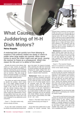 BEGINNER’S SECTION                         Dish Motor




What Causes
                                                                                                    receivers have a maximum current output
                                                                                                    of 500 mA, which is on the low side for a
                                                                                                    motorised dish system. A single LNB alone
                                                                                                    requires some 150 mA and if you add a


Juddering of H-H
                                                                                                    motor’s starting current of approximately
                                                                                                    320 mA you can see that there isn’t much
                                                                                                    leeway left. If the starting current is even
                                                                                                    higher due to a large and heavy dish or


Dish Motors?
                                                                                                    some obstacle in the antenna’s way the
                                                                                                    receiver’s current limiter activates and
                                                                                                    stops the ﬂow of current, resulting in a
                                                                                                    juddering dish movement.
Heinz Koppitz
                                                                                                       Workaround: A smaller and therefore
A motorised dish can quickly turn from blessing to                                                  lighter antenna often does the trick. In
                                                                                                    some cases, however, only a new receiver
nuisance if the antenna rotates too slowly or starts to                                             with a current output of more than 500
judder when large angles are covered. When worse                                                    mA will help alleviate this problem. On
comes to worst the motor might even get stuck, causing                                              most receivers the maximum output is
                                                                                                    indicated on the back panel next to the
the receiver to freeze as a consequence. What’s the
                                                                                                    coax socket.
reason for this and is it a defect of the motor?
                                                                                                     Case 3 – The receiver freezes
  Actually, the motor is not to blame. Dish          ogy is the culprit. For reasons of compat-     when it is switched on and the dish
motors of major brands are generally                 ibility switching the LNB from horizontal
                                                                                                    motor never starts moving.
state-of-the-art and sport the DiSEqC 1.2            to vertical reception still takes place with
protocol, meaning they can be controlled             changing the supply voltage from 18 V
with all corresponding DiSEqC commands               to 14 V. Reduced voltage automatically           Having installed a motorised dish only
sent by receivers. They also accept all              results in reduced motor movement.             to ﬁnd out that the receiver freezes and
Goto X commands (DiSEqC 1.3 or USALS)                                                               switches off while booting is everybody’s
which are used to precisely move the dish               Workaround: There’s not much you            nightmare. This happens with receivers
to any available satellite position.                 can do to achieve consistent movement          which not only have a current output of
                                                     speeds. Some receivers increase voltage        less than 500 mA, but which also react
   This means we need to look elsewhere              to 18 V while the motor runs and switch        too sensitively whenever current peaks
to identify the problem, which mostly                back to 14 V (if vertical signals need to      occur. During the booting process the
                                                     be received) when the ﬁnal position            dish motor also activates right away and
lies in the supply voltage provided by
                                                     is reached. Usually there is no indica-        consumes a short but powerful current
the receiver to the LNB. The same power
                                                     tion of this on the receiver itself and in     pulse which causes these receivers to
supply is also used by the dish motor
                                                     most cases it is not even mentioned in         abort booting.
and two devices drawing power from
the same supply may cause insufﬁcien-                the technical speciﬁcations. What would
                                                     be an ideal solution is LNBs which accept        Workaround: The only thing that really
cies. We have to bear in mind that this
                                                     DiSEqC commands and can be switched            makes sense is exchanging your receiver
power supply was implemented in receiv-
                                                                                                    for another model.
ers long before there was even any talk              with simple DiSEqC requests generated
of DiSEqC-based dish motors and it was               by the receiver. Unfortunately, such LNBs
                                                                                                      If you want to avoid having to buy a new
never designed for any additional current            do not – yet – exist.
                                                                                                    receiver you may also hook up the DiSEqC
consumers.
                                                      Case 2 – The dish motor does not              control device of your motor’s manu-
                                                                                                    facturer to the antenna line. While this
 Case 1 – The dish motor only                        move continuously and stops in
                                                                                                    gadget is originally designed for DiSEqC
moves slowly at times.                               between.                                       1.0 receivers unable to create commands
                                                                                                    for the motor, it does come with a line
  If your dish motor sometimes moves                   If your dish motor judders this is a clear   ampliﬁer that makes sure sufﬁcient cur-
too slowly conventional switching technol-           indication of receiver overload. Many          rent is available at all times.


10 TELE-satellite — Global Digital TV Magazine — 12-01/2010 — www.TELE-satellite.com
 