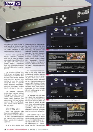 the two USB jacks (Type A               when setting up the receiver
and Type B for linking to an            for the ﬁrst time. For the
external hard drive or a PC),           OSD      (on-screen     display)
an e-SATA interface as well             language, 25 choices are                       Nanoxx 9800HD’s main menu
as an Ethernet interface.               available including English,
                                        German, Turkish, Russian,
  There’s even a good old               French, Arabic, Italian, Por-
RS-232 interface available              tuguese, Spanish, Danish,
that can be used to upload/             Dutch, Polish, Czech, Swed-
download channel lists. It’s            ish,    Norwegian,      Finnish,
all topped off with a main              Greek, Serbian, Hungarian,
power switch, something                 Croatian, Albanian and Farsi.
that you unfortunately don’t            All in all, a very international
always ﬁnd on other receiver            receiver.
brands.
                                           The next step involves set-
  The included remote con-              ting up the local time zone
trol is just as elegant and             and whether daylight savings                   EPG multiple channel view
sits nicely in your hands. The          time should be turned on or
buttons are ideally labeled             off. Once this is taken care of,
and after only a short time             the receiver is then matched
getting to know the remote              up with the existing antenna
you’d be able to operate                system. 153 European, Asian
every function blindfolded.             and American C and Ku-band
All of the buttons are easy to          satellites have been prepro-
reach and easy to depress.              grammed into the Nanoxx
                                        all with relatively up-to-date
  The detailed, fully-illus-            transponder data.
trated user manual printed
in English and German will                The Nanoxx concept sees
answer any questions you                to it that the satellites are
might have regarding the                set up and activated during
operation of this new Nanoxx                                                           Blind Scan channel search with variable step frequencies
                                        the initial settings phase so
receiver. The manufacturer              that later on during a scan
gets a nice pat on the back             only those satellites that can
for this effort.                        actually be received will be
                                        available. The user simply
  Everyday Use                          checks off all of the satellites
   After the receiver has               that his system is set up for.
been connected to the satel-
lite antenna system and the               Each satellite has its own
TV and it has been turned on            conﬁguration menu in which
for the ﬁrst time, the Instal-          numerous parameters can be
lation Assistant immediately            set up. In addition to a vari-
appears.                                ety of useable local oscilla-
                                        tor frequency (LOF) values,
  It is a very helpful tool             there are also LNB settings                    EPG single channel view


16 TELE-satellite — Global Digital TV Magazine — 12-01/2010 — www.TELE-satellite.com
 