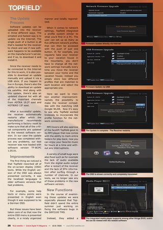 The Update                            manner and totally regional-
  Process                               ized.

  Software updates can be                 When it comes to network
uploaded into the receiver              settings, Topﬁeld integrated
in three different ways. The            a proﬁle system similar to
simplest and fastest way is to          what you’d ﬁnd in a PC. The
update via the Internet. The            user can set up as many as
single push of a button is all          ﬁve different network proﬁles                  Firmware Update directly via Internet
that’s needed for the receiver          that can then be accessed
to check and see if new soft-           with the push of just one
ware happens to be available            button. If, for example, you
on the manufacturer’s server,           regularly take your receiver
and if so, to download it and           to your vacation house in
install it.                             the mountains, you don’t
                                        have to change all the net-
   Since the receiver needs to          work settings manually every
be connected to the Internet            time you move the receiver
for this to work, it is also pos-       between your home and the
sible to download an update             vacation house; instead you
manually and upload it via a            simply store two different
USB stick. If you happen to             proﬁles that are matched to
live in Europe, there’s also the        each location and select the
ability to download an update                                                          Firmware Update via USB
                                        appropriate one.
via satellite. And along with
this update, there’s also an               Here we want to men-
updated channel list with all           tion another improvement:
of the important channels               namely the possibility to
from ASTRA 19.2° east and               make the receiver compat-
HOTBIRD 13° east.                       ible with the matching USB
                                        Dongle WLAN. Now it’s easy
  After a successful update,            to see why Topﬁeld worked
the receiver automatically              tirelessly to incorporate the
restarts after which the                proﬁle function for the net-
manufacturer    recommends              work connection.
performing a factory reset to
make sure that all of the criti-           MP3 lovers will also approve
cal components are updated              of the facelift Topﬁeld gave to                The Update is complete - The Receiver restarts
to the newest software ver-             its MP3 player that now comes
sion. In our case the update            with the ability to mark entire
process was completed with-             folders for play back; now you
out any problems; our test              can enjoy your favorite music
receiver was now loaded with            for hours at a time and with-
software version TF-BCPC                out any interruptions.
1.05.01.
                                           A variety of small bugs were
  Improvements                          also ﬁxed such as for example
  The ﬁrst thing we noticed is          the lack of audio available
that Topﬁeld reworked all of            from the digital audio output
the on-screen display (OSD)             after a restart of the receiver
texts. While the English ver-           and the lack of EPG informa-
sion of the OSD was always              tion after surﬁng through a
                                                                                       The OSD is shown correctly and completely translated
presented correctly, it was             number of channels. In our
the localized languages in              tests, we no longer saw any
older software versions that            of these problems in the new
had problems.                           software version.


  For example, some            help       New Functions
texts or menu points          were        In the course of examin-
presented in English          even      ing these updates we were
though it was supposed        to be     especially pleased that Top-
a German OSD.                           ﬁeld didn’t spend the entire
                                        summer just working on
  But these issues have been            ﬁxing the software bugs in
taken care of so that now the           the SRP2100 TMS.
entire OSD menu is presented
clearly, in a nicely organized            Instead,      they    added      a           The integrated media player supports among other things DiVX; subtit-
                                                                                       les can be viewed with the newest software

28 TELE-satellite — Global Digital TV Magazine — 12-01/2010 — www.TELE-satellite.com
 