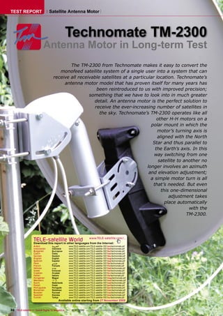 TEST REPORT                    Satellite Antenna Motor




                                              Technomate TM-2300
                          Antenna Motor in Long-term Test
                                          The TM-2300 from Technomate makes it easy to convert the
                                     monofeed satellite system of a single user into a system that can
                                  receive all receivable satellites at a particular location. Technomate’s
                                       antenna motor model that has proven itself for many years has
                                                       been reintroduced to us with improved precision;
                                                   something that we have to look into in much greater
                                                     detail. An antenna motor is the perfect solution to
                                                      receive the ever-increasing number of satellites in
                                                        the sky. Technomate’s TM-2300 operates like all
                                                                                     other H-H motors on a
                                                                                  polar mount in which the
                                                                                     motor’s turning axis is
                                                                                     aligned with the North
                                                                                   Star and thus parallel to
                                                                                    the Earth’s axis. In this
                                                                                   way switching from one
                                                                                      satellite to another no
                                                                                longer involves an azimuth
                                                                                 and elevation adjustment;
                                                                                  a simple motor turn is all
                                                                                   that’s needed. But even
                                                                                       this one-dimensional
                                                                                           adjustment takes
                                                                                         place automatically
                                                                                                     with the
                                                                                                    TM-2300.




                  TELE-satellite World                             www.TELE-satellite.com/...
                  Download this report in other languages from the Internet:
                  Arabic         ‫ﺍﻟﻌﺮﺑﻴﺔ‬      www.TELE-satellite.com/TELE-satellite-1001/ara/technomate.pdf
                  Indonesian     Indonesia    www.TELE-satellite.com/TELE-satellite-1001/bid/technomate.pdf
                  Bulgarian      Български    www.TELE-satellite.com/TELE-satellite-1001/bul/technomate.pdf
                  Czech          Česky        www.TELE-satellite.com/TELE-satellite-1001/ces/technomate.pdf
                  German         Deutsch      www.TELE-satellite.com/TELE-satellite-1001/deu/technomate.pdf
                  English        English      www.TELE-satellite.com/TELE-satellite-1001/eng/technomate.pdf
                  Spanish        Español      www.TELE-satellite.com/TELE-satellite-1001/esp/technomate.pdf
                  Farsi          ‫ﻓﺎﺭﺳﻲ‬        www.TELE-satellite.com/TELE-satellite-1001/far/technomate.pdf
                  French         Français     www.TELE-satellite.com/TELE-satellite-1001/fra/technomate.pdf
                  Hebrew         ‫עברית‬        www.TELE-satellite.com/TELE-satellite-1001/heb/technomate.pdf
                  Greek          Ελληνικά     www.TELE-satellite.com/TELE-satellite-1001/hel/technomate.pdf
                  Croatian       Hrvatski     www.TELE-satellite.com/TELE-satellite-1001/hrv/technomate.pdf
                  Italian        Italiano     www.TELE-satellite.com/TELE-satellite-1001/ita/technomate.pdf
                  Hungarian      Magyar       www.TELE-satellite.com/TELE-satellite-1001/mag/technomate.pdf
                  Mandarin       中文           www.TELE-satellite.com/TELE-satellite-1001/man/technomate.pdf
                  Dutch          Nederlands   www.TELE-satellite.com/TELE-satellite-1001/ned/technomate.pdf
                  Polish         Polski       www.TELE-satellite.com/TELE-satellite-1001/pol/technomate.pdf
                  Portuguese     Português    www.TELE-satellite.com/TELE-satellite-1001/por/technomate.pdf
                  Romanian       Românesc     www.TELE-satellite.com/TELE-satellite-1001/rom/technomate.pdf
                  Russian        Русский      www.TELE-satellite.com/TELE-satellite-1001/rus/technomate.pdf
                  Swedish        Svenska      www.TELE-satellite.com/TELE-satellite-1001/sve/technomate.pdf
                  Turkish        Türkçe       www.TELE-satellite.com/TELE-satellite-1001/tur/technomate.pdf
                                       Available online starting from 27 November 2009


32 TELE-satellite — Global Digital TV Magazine — 12-01/2010 — www.TELE-satellite.com
 