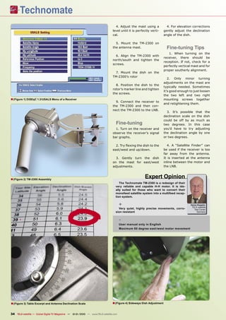 4. Adjust the mast using a              4. For elevation corrections
                                                                                level until it is perfectly verti-      gently adjust the declination
                                                                                cal.                                    angle of the dish.

                                                                                  5. Mount the TM-2300 on
                                                                                the antenna mast.                         Fine-tuning Tips
                                                                                                                           1. When turning on the
                                                                                  6. Align the TM-2300 with
                                                                                                                        receiver, there should be
                                                                                north/south and tighten the
                                                                                                                        reception. If not, check for a
                                                                                screws.
                                                                                                                        perfectly vertical mast and for
                                                                                                                        proper southerly alignment.
                                                                                 7. Mount the dish on the
                                                                                TM-2300’s rotor
                                                                                                                           2. Only minor turning
                                                                                                                        adjustments on the mast are
                                                                                  8. Position the dish to the
                                                                                                                        typically needed. Sometimes
                                                                                rotor’s marker line and tighten
                                                                                                                        it’s good enough to just loosen
                                                                                the screws.
                                                                                                                        the two left and two right
■ (Figure 1) DiSEqC 1.3/USALS Menu of a Receiver                                                                        mounting screws together
                                                                                  9. Connect the receiver to
                                                                                                                        and retightening them.
                                                                                the TM-2300 and then con-
                                                                                nect the TM-2300 to the LNB.
                                                                                                                          3. It’s possible that the
                                                                                                                        declination scale on the dish
                                                                                                                        could be off by as much as
                                                                                   Fine-tuning                          two degrees. In this case
                                                                                  1. Turn on the receiver and           you’d have to try adjusting
                                                                                observe the receiver’s signal           the declination angle by one
                                                                                bar graphs.                             or two degrees.

                                                                                  2. Try ﬂexing the dish to the            4. A “Satellite Finder” can
                                                                                east/west and up/down.                  be used if the receiver is too
                                                                                                                        far away from the antenna.
                                                                                  3. Gently turn the dish               It is inserted at the antenna
                                                                                on the mast for east/west               inline between the motor and
                                                                                adjustments.                            the LNB.



■ (Figure 2) TM-2300 Assembly                                                                          Expert Opinion
                                                                                     The Technomate TM-2300 is a redesign of their
                                                                                  very reliable and capable H-H motor. It is ide-
                                                                                  ally suited for those who want to convert their
                                                                                  monofeed satellite system into a multifeed recep-
                                                                                  tion system.

                                                                                       +                                                  Heinz Koppitz
                                                                                                                                           TELE-satellite
                                                                                    Very quiet, highly precise movements, corro-             Test Center
                                                                                  sion resistant                                               Germany



                                                                                       -
                                                                                       User manual only in English
                                                                                       Maximum 60 degree east /west motor movement




■ (Figure 3) Table Excerpt and Antenna Declination Scale                        ■ (Figure 4) Sideways Dish Adjustment

34 TELE-satellite — Global Digital TV Magazine — 12-01/2010 — www.TELE-satellite.com
 