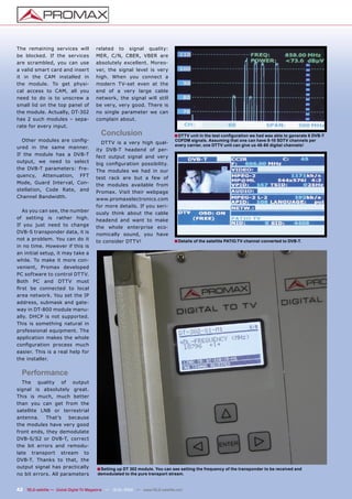 The remaining services will             related to signal quality:
be blocked. If the services             MER, C/N, CBER, VBER are
are scrambled, you can use              absolutely excellent. Moreo-
a valid smart card and insert           ver, the signal level is very
it in the CAM installed in              high. When you connect a
the module. To get physi-               modern TV-set even at the
cal access to CAM, all you              end of a very large cable
need to do is to unscrew a              network, the signal will still
small lid on the top panel of           be very, very good. There is
the module. Actually, DT-302            no single parameter we can
has 2 such modules – sepa-              complain about.
rate for every input.
                                          Conclusion                           ■ DTTV unit in the test conﬁguration we had was able to generate 6 DVB-T
  Other modules are conﬁg-                 DTTV is a very high qual-
                                                                                COFDM signals. Assuming that one can have 8-10 SDTV channels per
                                                                                every carrier, one DTTV unit can give us 48-60 digital channels!
ured in the same manner.                ity DVB-T headend of per-
If the module has a DVB-T               fect output signal and very
output, we need to select               big conﬁguration possibility.
the DVB-T parameters: Fre-              The modules we had in our
quency, Attenuation, FFT                test rack are but a few of
Mode, Guard Interval, Con-              the modules available from
stellation, Code Rate, and              Promax. Visit their webpage
Channel Bandwidth.                      www.promaxelectronics.com
                                        for more details. If you seri-
  As you can see, the number            ously think about the cable
of setting is rather high.              headend and want to make
If you just need to change              the whole enterprise eco-
DVB-S transponder data, it is           nomically sound, you have
not a problem. You can do it            to consider DTTV!                      ■ Details of the satellite PATIO.TV channel converted to DVB-T.
in no time. However if this is
an initial setup, it may take a
while. To make it more con-
venient, Promax developed
PC software to control DTTV.
Both PC and DTTV must
ﬁrst be connected to local
area network. You set the IP
address, submask and gate-
way in DT-800 module manu-
ally. DHCP is not supported.
This is something natural in
professional equipment. The
application makes the whole
conﬁguration process much
easier. This is a real help for
the installer.


  Performance
  The quality of output
signal is absolutely great.
This is much, much better
than you can get from the
satellite LNB or terrestrial
antenna.    That’s    because
the modules have very good
front ends, they demodulate
DVB-S/S2 or DVB-T, correct
the bit errors and remodu-
late transport stream to
DVB-T. Thanks to that, the
output signal has practically           ■ Setting up DT 302 module. You can see setting the frequency of the transponder to be received and
no bit errors. All parameters            demodulated to the pure transport stream.


42 TELE-satellite — Global Digital TV Magazine — 12-01/2010 — www.TELE-satellite.com
 