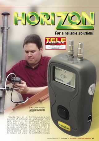 12-01/2010
                                                                        HORIZON NANOSAT
                                                                  Ideal for the speedy alignment of
                                                                          satellite antennas




                                  ■ TELE-satellite Test Editor
                                  Thomas Haring adjusting a
                                  90cm offset dish using the
                                  NanoSat



  Naturally, there are an         lyzer that could cost as much
assortment of professional        as a small used car? That‘s
signal analyzers on the           doubtful, and if he did, then
market such as those we           he could also afford to have
have here in our test facility,   a professional installer do
but would a normal end-user       the work for him. Even an
who needs to do a one-time        enthusiastic RV‘er would balk
antenna alignment       spend     at such a large investment;
the money on such an ana-         he would ﬁnd other means to



                                                                 www.TELE-satellite.com — 12-01/2010 — TELE-satellite — Global Digital TV Magazine   63
 