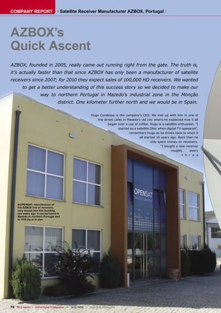 COMPANY REPORT                           Satellite Receiver Manufacturer AZBOX, Portugal




AZBOX’s
Quick Ascent
AZBOX, founded in 2005, really came out running right from the gate. The truth is,
it’s actually faster than that since AZBOX has only been a manufacturer of satellite
receivers since 2007; for 2010 they expect sales of 100,000 HD receivers. We wanted
         to get a better understanding of this success story so we decided to make our
                        way to northern Portugal in Mazedo’s industrial zone in the Monção
                                      district. One kilometer further north and we would be in Spain.

                                                                 Hugo Condessa is the company’s CEO. We met up with him in one of
                                                                     the street cafes in Mazedo’s old city where he explained how it all
                                                                            began over a cup of coffee. Hugo is a satellite enthusiast. “I
                                                                                   started as a satellite DXer when digital TV appeared”,
                                                                                          remembers Hugo as he thinks back to when it
                                                                                                 all started 10 years ago. Back then he
                                                                                                          only spent money on receivers.
                                                                                                                 “I bought a new receiver
                                                                                                                        roughly     every
                                                                                                                               t h r e e




     ■ OPENSAT, manufacturer of
     the AZBOX line of receivers,
     only moved into this building
     two years ago. It can be found in
     Mazedo in northern Portugal and
     is 1100 Sq-m in size.




72 TELE-satellite — Global Digital TV Magazine — 12-01/2010 — www.TELE-satellite.com
 