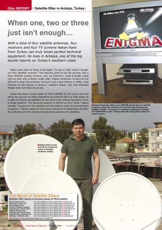 DXer REPORT                             Satellite DXer in Antalya, Turkey



When one, two or three
just isn’t enough…
With a total of four satellite antennas, four
receivers and four TV screens Hakan Kasli
from Turkey can truly boast perfect technical
equipment. He lives in Antalya, one of the big
tourist resorts on Turkey’s southern coast.

  Hakan goes back to when it all began: “It was in 1997 when I bought
my ﬁrst satellite receiver.” The starting point of his DX journey was a
Pace MSS200 analog receiver, and “as antenna I used a locally made
120 cm dish with a Sharp single LNB,” Hakan continues. It was not too
difﬁcult to align this antenna, because “just a year before, in 1996, I had
ﬁnished my BA degree in physics,” explains Hakan, who had attended
Middle East Technical University.

   Hakan has been a loyal reader of TELE-satellite for ten years now and
along his journey he kept expanding his antenna farm so that today he
is able to receive all satellites at the same time without having to move
a single antenna. “My favourite position is ASTRA at 19.2° East,” Hakan
reveals, “because it’s the satellite with the widest range of entertainment                              ■Hakan frequently relies on an ABCOM set-top box for satellite
                                                                                                         reception, while his collection of receivers also features the
programs.” Hakan’s plans for the future include an in-depth look at satel-                               Topﬁeld TF5200. “Currently I’m looking at adding the Topﬁeld
lite software and the various broadcasting systems for satellites.                                       TF7700HDPVR as well,” Hakan tells with anticipation about his
                                                                                                         receiver plans.




                                            ■ Hakan Kasli on the
                                            roof of his 4-antenna
                                            home in Antalya,
                                            southern Turkey.




 The World of Satellite DXers
 Backlist: DXer reports in previous issues of TELE-satellite
 Shalom, Beijing, China:               www.TELE-satellite.com/TELE-satellite-0911/eng/shalom.pdf
 Roy Carman, London, UK:               www.TELE-satellite.com/TELE-satellite-0909/eng/londondxer.pdf
 Stone, Beijing, China:                www.TELE-satellite.com/TELE-satellite-0909/eng/beijingdxer.pdf
 Vincent, Pontianak, Indonesia:        www.TELE-satellite.com/TELE-satellite-0909/eng/indonesia.pdf
 Diego Sanchez, Tenerife, Spain:       www.TELE-satellite.com/TELE-satellite-0907/eng/tenerifedxer.pdf
 Applesat, Beijing, China:             www.TELE-satellite.com/TELE-satellite-0907/eng/dxer.pdf
 Diego Sanchez, Tenerife, Spain:       www.TELE-satellite.com/TELE-satellite-0901/eng/dxer.pdf
 Feedhunter Rini, Amsterdam, NL: www.TELE-satellite.com/TELE-satellite-0811/eng/dxer.pdf
 Satheesan + Siddharth, India:         www.TELE-satellite.com/TELE-satellite-0811/eng/indiadxer.pdf
 Note: Replace eng with corresponding language code - see page 178



80 TELE-satellite — Global Digital TV Magazine — 12-01/2010 — www.TELE-satellite.com
 