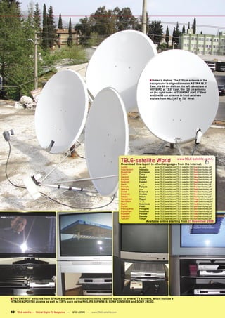 ■ Hakan’s dishes: The 120 cm antenna in the
                                                                                                                background is aligned towards ASTRA 19.2°
                                                                                                                East, the 80 cm dish on the left takes care of
                                                                                                                HOTBIRD at 13.0° East, the 120 cm antenna
                                                                                                                on the right looks at TURKSAT at 42.0° East
                                                                                                                and the 90 cm antenna in front receives
                                                                                                                signals from NILESAT at 7.0° West.




                                                                                       TELE-satelliteother languageswww.TELE-satellite.com/...
                                                                                       Download this report in
                                                                                                               World from the Internet:
                                                                                       Arabic       ‫ﺍﻟﻌﺮﺑﻴﺔ‬         www.TELE-satellite.com/TELE-satellite-1001/ara/dxerinturkey.pdf
                                                                                       Indonesian   Indonesia       www.TELE-satellite.com/TELE-satellite-1001/bid/dxerinturkey.pdf
                                                                                       Bulgarian    Български       www.TELE-satellite.com/TELE-satellite-1001/bul/dxerinturkey.pdf
                                                                                       Czech        Česky           www.TELE-satellite.com/TELE-satellite-1001/ces/dxerinturkey.pdf
                                                                                       German       Deutsch         www.TELE-satellite.com/TELE-satellite-1001/deu/dxerinturkey.pdf
                                                                                       English      English         www.TELE-satellite.com/TELE-satellite-1001/eng/dxerinturkey.pdf
                                                                                       Spanish      Español         www.TELE-satellite.com/TELE-satellite-1001/esp/dxerinturkey.pdf
                                                                                       Farsi        ‫ﻓﺎﺭﺳﻲ‬           www.TELE-satellite.com/TELE-satellite-1001/far/dxerinturkey.pdf
                                                                                       French       Français        www.TELE-satellite.com/TELE-satellite-1001/fra/dxerinturkey.pdf
                                                                                       Hebrew       ‫עברית‬           www.TELE-satellite.com/TELE-satellite-1001/heb/dxerinturkey.pdf
                                                                                       Greek        Ελληνικά        www.TELE-satellite.com/TELE-satellite-1001/hel/dxerinturkey.pdf
                                                                                       Croatian     Hrvatski        www.TELE-satellite.com/TELE-satellite-1001/hrv/dxerinturkey.pdf
                                                                                       Italian      Italiano        www.TELE-satellite.com/TELE-satellite-1001/ita/dxerinturkey.pdf
                                                                                       Hungarian    Magyar          www.TELE-satellite.com/TELE-satellite-1001/mag/dxerinturkey.pdf
                                                                                       Mandarin     中文              www.TELE-satellite.com/TELE-satellite-1001/man/dxerinturkey.pdf
                                                                                       Dutch        Nederlands      www.TELE-satellite.com/TELE-satellite-1001/ned/dxerinturkey.pdf
                                                                                       Polish       Polski          www.TELE-satellite.com/TELE-satellite-1001/pol/dxerinturkey.pdf
                                                                                       Portuguese   Português       www.TELE-satellite.com/TELE-satellite-1001/por/dxerinturkey.pdf
                                                                                       Romanian     Românesc        www.TELE-satellite.com/TELE-satellite-1001/rom/dxerinturkey.pdf
                                                                                       Russian      Русский         www.TELE-satellite.com/TELE-satellite-1001/rus/dxerinturkey.pdf
                                                                                       Swedish      Svenska         www.TELE-satellite.com/TELE-satellite-1001/sve/dxerinturkey.pdf
                                                                                       Turkish      Türkçe          www.TELE-satellite.com/TELE-satellite-1001/tur/dxerinturkey.pdf
                                                                                                              Available online starting from 27 November 2009




■ Two SAR 411F switches from SPAUN are used to distribute incoming satellite signals to several TV screens, which include a
HITACHI 42PD9700 plasma as well as CRTs such as the PHILIPS 36PW9618, SONY 32NS100B and SONY 29C3D.


82 TELE-satellite — Global Digital TV Magazine — 12-01/2010 — www.TELE-satellite.com
 