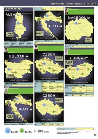 World Digital Terrestrial Television 1 2 - 0 1 / 2 0 1 0

Central Europe                                                    Mux A             HRT1
                                                                                    NOVA TV
                                                                                                        HRT2            RTL TV               Macedonia
                                                                                                                                                      DTT Information provided by
Albania

                                                                                                                                                      Branislav Pekic, Serbia




                                                                  Test Programmes FTA 64QAM
National Programmes Encrypted 64QAM
                                                                  HTV1
DigitalALB         DigitalALB         DigitalALB     DigitalALB
Mux 1              Mux 2              Mux 3          Mux 4        Czech                                                                      Test Programmes FTA
                                                                          DTT Information provided by
Bulgaria                                                                                                                                     On.net              Test
        DTT Information provided by
                                                                                                                                             Hungary
                                                                                                                                                      DTT Information provided by
                                                                          Miroslav Kodet, Czech

        Ivan Penev, Bulgaria

                                                                                                                                                      Attila Horvath-Militicsi, Hungary




                                                                  National Programmes FTA 64QAM
Test Programmes FTA                                               Mux 1             CT1                 CT2             CT4
                                                                                    CT24
Mux 1                                                                                                                                        National Programmes FTA 64QAM
                                                                  Mux 2             Nova TV             Prima TV        Nova Cinema
Croatia                                                                                                                                      Mux A               m1 HD                m2 HD
        DTT Information provided by                                                 Prima Cool          Barrandova TV
                                                                                                                                             Mux C               RTL Klub             Duna TV HD   Duna II
                                                                  Mux 3             Z1                  Ocko            TV Noe                                                                     Autonómia SD
                                                                                    Public TV                                                                    Euronews             TV2
        Aleksandar Medic
                                                                                                                                             National Programmes Encrypted
                                                                                                                                             Mux A               ATV                  Hír TV




                                                                  National Programmes FTA
National Programmes FTA 64QAM                                     Mux 4             CT1 HD              Nova HD         O2 Info



                                                                                                                         Multiplex Bouquet                                 Programme Name
                                                                          VHF or                                        Disclaimer: This Chart is for educational overview only and is neither complete nor
                Capital City                       Other City             UHF Transmitter                               accurate. This Chart shall not be used commercially.
                                                                                                                        Maps by www.mapresources.com

                                                                                                                                                                                                                  107
 