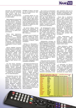 секунда) за превключване         HOTBIRD 13 Изток. Не може         Ако искате да използвате               дето каналите могат да се
между каналите изглежда          да има по-приятелски при-       Blind сканиране за търсене               изтриват, преименуват, пре-
още по-късо. Това не е           емник от този!                  на DTH позиции, като напри-              местват или изпращат в спи-
нищо повече от един опти-                                        мер, HOTBIRD на 13 Изток,                съците Favorites (Любими).
чен фокус, но той наистина         С ръчния режим на ска-        стъпка на сканиране от 4
се прави добре!                  ниране може да се търсят        MHz ще бъде достатъчна.                    Също така е възможно
                                 канали само на един транс-      Ако обаче търсите SCPC сиг-              само с едно натискане на
  Дори екранното меню може       пондер. Добре обмислената       нали, препоръчват се стъпки              бутон да се изтриват група
да бъде донастройвано по         и логична операционна кон-      на сканиране от 1 или 2 MHz.             канали, както и да се пре-
различни начини - за нивата      цепция на Nanoxx приемника      Като правило, колкото по-                местват канални данни, сис-
на прозрачност и извеждане       може да бъде оценена само,      големи са стъпките на ска-               темни настройки и записи
на времето. Друга полезна        след като го видите със соб-    ниране, толкова по-бързо е               на таймера към външно уст-
функция е опцията Lip-sync,      ствените си очи.                цялостното сканиране.                    ройство, така че тези данни
която позволява да съгласу-                                                                               да могат да се обработват с
вате едновременно видео и          За всички DXъри, бихме          За автоматичното скани-                използване на компютърен
аудио сигнала в случаите,        желали да отбележим, че         ране на HOTBIRD, 13 Изток                редактор.    Впоследствие,
когато те не са 100% синх-       също така е възможно ръчно      бяха необходими 7 минути и               обработените данни могат
ронизирани.                      сканиране с въвеждане на        33 секунди, като бяха отк-               да се заредят отново в при-
                                 PID стойности.                  рити 1232 телевизионни и                 емника чрез неговия USB
  Точно   така   практично,                                      421 радио канала. За Blind               интерфейс.
какъвто е предварително            И докато сме на темата за     сканирането трябваха 17
приготвения         канален      DXърите, трябва да споме-       минути и 52 секунди за отк-                След   редактиране    на
списък, е и менюто Channel       нем, че те ще бъдат много       риване на 1344 телевизи-                 каналния списък според
Scan (Сканиране на канали).      щастливи с третия режим на      онни и 455 радио канала.                 вашите   желания,   натис-
Ние, в TELE-satellite бяхме      сканиране, а именно - Blind                                              кането на бутона Exit ви
специално заинтересувани         сканиране.                        Извършихме тестване на                 връща в главното меню и
от тази функция и това беше                                      възможностите на тунера на               приемника 9800HD включва
следващата стъпка в нашия          Всички се сблъскваме с        Nanoxx 9800HD и бяхме при-               първия приет канал.
тест.                            този проблем: непрекъснато      ятно изненадани от резулта-
                                 излизат нови и нови канали,     тите: SCPC приемането беше                 След промените, извър-
  Nanoxx 9800HD предлага         някой от старите се отстра-     възможно при 2.0 Ms/сек и                шени във всеки канал, се
четири различни режима на        няват, SR стойностите пос-      много слабите сигнали, като              извежда      информацион-
търсене. Първият е автома-       тоянно се сменят. Ако искате    тези от NILESAT на 7 Изток               ната лента Info, даваща
тично сканиране, при който       да поддържате вашия кана-       и ASTRA 2D на 28.2 Изток,                информация за текущия
потребителя трябва само          лен списък по възможност        също бяха лесно обработени               канал и включваща избора
да избере желания спът-          винаги в актуално състо-        от приемника; той беше в                 на език, телетекст, коди-
ник и една от опциите ALL,       яние, трябва или да пра-        състояние да покаже кар-                 ровка, субтитри и т.н., както
NIT, Fast, Free, TV или Radio.   вите справки с последната       тина, свободна от смущения               и програмна информация
Всички те могат да бъдат         информация от сайта www.        със C/N стойности, започ-                за текущата и следващите
настроени отделно за неог-       SatcoDX.com, или просто да      ващи от 4.5 dB.                          програми. Тук също са отра-
раничен брой желани спът-        използвате функцията Blind                                               зени силата и качеството
ници.                            сканиране на 9800HD.              След като всички основни               на сигнала под формата на
                                                                 настройки бъдат въведени, в              лентови графики.
  По този начин, притежа-          Тази функция може да ска-     паметта на приемника могат
телите на моторизираните         нира определени от потре-       да се запишат до 10 000                    С натискане на бутона
DiSEqC системи могат да          бителя честотни диапазони       канала. За тази цел обаче,               Info, се извежда разширен
задават всички приемащи          за всички активни транспон-     тя трябва да се освободи                 изглед на EPG функцията
се спътници на автоматично       дери, да определя SR и FEC      от ненужните и нежелани                  с текущата програма, ако
                                                                 записи. Това се извършва                 тази информация се подава
сканиране и докато приемни-      стойностите и да показва
                                                                 в меню Channel Settings                  от доставчика. С повторно
кът извършва тази функция        всички    налични    телеви-
                                                                 (Канални настройки), откъ-               натискане на същия бутон,
- спокойно да се наслажда-       зионни и радио канали в
ват на някой DVD филм.           приемника. Тъй като Blind

  Посредством всички тези
                                 сканирането може да отнеме
                                 повече време от обикно-
                                                                  TELE-satelliteother languageswww.TELE-satellite.com/...
                                                                  Download this report in
                                                                                          World from the Internet:
различни способи за тър-         веното сканиране на пред-        Arabic          ‫ﺍﻟﻌﺮﺑﻴﺔ‬        www.TELE-satellite.com/TELE-satellite-1001/ara/nanoxx.pdf
                                                                  Indonesian      Indonesia      www.TELE-satellite.com/TELE-satellite-1001/bid/nanoxx.pdf
сене, става възможно скани-      варително    програмирания       Bulgarian       Български      www.TELE-satellite.com/TELE-satellite-1001/bul/nanoxx.pdf
рането само на свободните        транспондерен списък, то         Czech           Česky          www.TELE-satellite.com/TELE-satellite-1001/ces/nanoxx.pdf
                                                                  German          Deutsch        www.TELE-satellite.com/TELE-satellite-1001/deu/nanoxx.pdf
канали на спътници като          може, от една страна да бъде     English         English        www.TELE-satellite.com/TELE-satellite-1001/eng/nanoxx.pdf
ASTRA 28.2 Изток (пред-          ограничено само до едната        Spanish         Español        www.TELE-satellite.com/TELE-satellite-1001/esp/nanoxx.pdf
лагащ предимно кодирани          поляризация, а от друга -        Farsi           ‫ﻓﺎﺭﺳﻲ‬          www.TELE-satellite.com/TELE-satellite-1001/far/nanoxx.pdf
                                                                  French          Français       www.TELE-satellite.com/TELE-satellite-1001/fra/nanoxx.pdf
канали), като в същото           стъпките на сканиране да         Hebrew          ‫עברית‬          www.TELE-satellite.com/TELE-satellite-1001/heb/nanoxx.pdf
време се сканират всички         бъдат зададени между 1 и 4       Greek           Ελληνικά       www.TELE-satellite.com/TELE-satellite-1001/hel/nanoxx.pdf
                                                                  Croatian        Hrvatski       www.TELE-satellite.com/TELE-satellite-1001/hrv/nanoxx.pdf
канали    на   ASTRA   19.2      MHz за ускоряване на цялос-      Italian         Italiano       www.TELE-satellite.com/TELE-satellite-1001/ita/nanoxx.pdf
Изток и радио каналите на        тното сканиране.                 Hungarian       Magyar         www.TELE-satellite.com/TELE-satellite-1001/mag/nanoxx.pdf
                                                                  Mandarin        中文             www.TELE-satellite.com/TELE-satellite-1001/man/nanoxx.pdf
                                                                  Dutch           Nederlands     www.TELE-satellite.com/TELE-satellite-1001/ned/nanoxx.pdf
                                                                  Polish          Polski         www.TELE-satellite.com/TELE-satellite-1001/pol/nanoxx.pdf
                                                                  Portuguese      Português      www.TELE-satellite.com/TELE-satellite-1001/por/nanoxx.pdf
                                                                  Romanian        Românesc       www.TELE-satellite.com/TELE-satellite-1001/rom/nanoxx.pdf
                                                                  Russian         Русский        www.TELE-satellite.com/TELE-satellite-1001/rus/nanoxx.pdf
                                                                  Swedish         Svenska        www.TELE-satellite.com/TELE-satellite-1001/sve/nanoxx.pdf
                                                                  Turkish         Türkçe         www.TELE-satellite.com/TELE-satellite-1001/tur/nanoxx.pdf
                                                                                      Available online starting from 27 November 2009




                                                         www.TELE-satellite.com — 12-01/2010 —   TELE-satellite — Global Digital TV Magazine           19
 