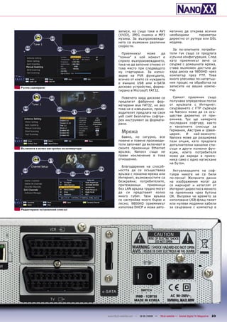 записи, но също така и AVI              матично да открива всички
                                                   (XVID), JPEG снимки и MP3               необходими       параметри
                                                   музика. За възпроизвежда-               директно от рутера или DSL
                                                   нето са възможни различни               модема.
                                                   скорости.
                                                                                             За по-опитните потреби-
                                                     Приемникът     може     да            тели тук също се предлага
                                                   “помни” в кой момент е                  и ръчна конфигурация. След
                                                   спряло възпроизвеждането,               като приемникът вече се
                                                   така че да започне отново от            свърже с домашната мрежа,
                                                   това място при следващото               става възможен достъпа до
                                                   му стартиране. За изпол-                хард диска на 9800HD чрез
                                                   зване на PVR функциите,                 компютър през FTP. Това
                                                   всичко от което се нуждаете             много улеснява по-нататъш-
                                                   е външно USB или e-SATA                 ния процес на обработка на
Ръчно сканиране                                    дисково устройство, форма-              записите на вашия компю-
                                                   тирано в Microsoft FAT32.               тър.

                                                     Повечето хард дискове се                Самият приемник също
                                                   предлагат фабрично фор-                 получава определени ползи
                                                   матирани във FAT32, но ако              от връзката с Интернет:
                                                   това не е извършено, произ-             свързването с FTP сървъра
                                                   водителят предлага на своя              на Nanoxx може да се осъ-
                                                   уеб сайт безплатен софтуе-              ществи директно от при-
                                                   рен инструмент за формати-              емника. Тук ще намерите
                                                   рани.                                   последния софтуер, както
                                                                                           и каналните списъци за
                                                     Мрежа                                 Германия, Австрия и Швей-
                                                                                           цария.    И   най-важното:
                                                     Бавно, но сигурно, все                Nanoxx може да разширява
                                                   повече и повече производи-              тази опция, като предлага
                                                   тели започват да включват в             допълнителни канални спи-
Възможна е всяка настройка на конвертора           своите приемници Ethernet               съци и други полезни фун-
                                                   връзка; Nanoxx също не                  кции, които потребителя
                                                   прави изключение в това                 може да зареди в прием-
                                                   отношение.                              ника само с едно натискане
                                                                                           на бутон.
                                                     Благодарение на способ-
                                                   ността да се осъществява                  Актуализациите на соф-
                                                   връзка с локална мрежа или              туера никога не са били
                                                   Интернет, възможностите са              по-лесни! Желаните данни
                                                   безкрайни; потребителите,               на изображения могат да
                                                   притежаващи      приемници              се маркират и изтеглят от
                                                   без LAN връзка трудно могат             Интернет директно в менюто
                                                   да си представят колко                  на приемника чрез бутона
                                                   много губят. Тази връзка                OK. Въпреки че времето за
                                                   се настройва много бързо и              използване USB флаш памет
                                                   лесно; 9800HD приемникът                или нулеви модемни кабели
                                                   използва DHCP и може авто-              за свързване с компютър е
Редактиране на каналния списък




                                           www.TELE-satellite.com — 12-01/2010 —   TELE-satellite — Global Digital TV Magazine   23
 