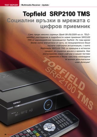 TEST REPORT                   Multimedia Receiver - Update




                                 Topﬁeld SRP2100 TMS
    Социални връзки в мрежата с
              цифров приемник
                                          Само преди няколко седмици (брой 08-09/2009 на сп. TELE–
                                        satellite) разгледахме в подробности новия приемник SRP2100
                                         TMS от южнокорейския производител Topﬁeld. По това време
                                            бяхме силно впечатлени от него, но междувременно беше
                                                              пусната софтуерна актуализация, с която
                                                        Multimedia SRP2100 TMS се превърна в истински
                                                            продукт за социални връзки в мрежата. Ние
                                                          инсталирахме новия софтуер в нашия тестови
                                                                приемник и бяхме наистина изненадани
                                                                              от всички допълнителни
                                                                                       нови функции!




26 TELE-satellite — Global Digital TV Magazine — 12-01/2010 — www.TELE-satellite.com
 