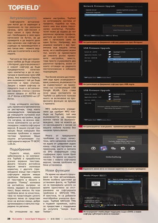 Актуализацията                        жовите настройки, Topﬁeld
  Софтуерните     актуализа-            са интегрирали система от
ции могат да се зареждат в              профили, подобна на тази,
приемника по три различни               която има във всеки персо-
начина, като хай-лесния и               нален компютър. Потреби-
бърз начин е през Интер-                телят може да задава до пет
нет. Необходимо е само едно             различни мрежови профила,
натискане на бутон, за да               достъпа до които се извър-
проверите и да видите дали              шва с натискане само на
има наличен нов софтуер на              един бутон. Например, ако                      Актуализация на фирмения софтуер директно през Интернет
сървъра на производителя и              редовно взимате с вас при-
ако такъв има - можете вед-             емника във вашата лятна
нага да го изтеглите и инста-           вила, не е необходимо всеки
лирате.                                 път, когато се премествате
                                        да сменяте ръчно мрежо-
  Тъй като за тази цел прием-           вите   настройки;   вместо,
ника трябва да бъде свързан             това просто съхранявате два
с Интернет, друга възможност            различни профила, всеки от
е новият софтуер да бъде                които отговаря на даденото
предварително        изтеглен           местоположение и избирате
чрез компютър и да се инс-              подходящия.
талира в приемника чрез USB
флаш. Ако живеете в Европа,               Тук бихме искали да споме-
има възможност той да бъде              нем още едно усъвършенст-
изтеглен и през спътник.                ване, а именно, възможността
                                        за съвместимост на прием-                      Актуализация на фирмения софтуер през USB порта
Заедно с новия софтуер се
предлага също и актуализи-              ника със съгласуващия USB
ран канален списък с всички             Dongle WLAN. Сега става
важни канали от ASTRA на                ясно защо експертите на
19.2° Изток и HOTBIRD на 13°            Topﬁeld са работили толкова
Изток.                                  много за включване на про-
                                        филната функция за връзка
  След успешната инстала-               с мрежата.
ция, приемникът автоматично
се рестартира, след което                 MP3 любителите опреде-
производителя препоръчва                лено ще одобрят MP3 пле-
да извършите нулиране към               йъра на Topﬁeld; той има
фабричните настройки, за да             възможността да маркира
сте сигурни, че всички кри-             всички папки за възпроиз-
тични компоненти са актуа-              веждане, така че можете да
лизирани с новата софтуерна             се наслаждавате с часове на
                                                                                       Актуализацията е извършена - приемника рестартира
версия. В нашия случай този             вашата любима музика без
процес беше извършен без                никакви прекъсвания.
никакви проблеми и нашия
тестови    приемник    беше               Много    от   предишните
изцяло актуализиран със                 проблеми са също изчис-
софтуерната версия TF-BCPC              тени, като например липсата
1.05.01.                                на аудио от цифровия аудио
                                        изход след рестартиране на
  Подобрения                            приемника, както и липсата
                                        на EPG информация след
  Първото    нещо,    което
                                        сърфиране през голям брой
забелязахме е, че компани-
                                        канали. По време на нашите
ята Topﬁeld е преработила
                                        тестове с новата софтуерна
всички екранни текстове.
                                        версия, такива проблеми не
Докато тяхната английска
                                        бяха установени.
версия   винаги    излизаше
коректно, с другите (пре-                                                              Екранното меню вече се показва коректно и е изцяло преведено
веждани) езици при старите                Нови функции
софтуерни версии имаше                    По време на нашето проуч-
проблеми Например, някои                ване на тези актуализации,
от текстовете в менюто и                бяхме особено щастливи да
раздела “Помощ” излизаха                установим факта, че Topﬁeld
на английски, въпреки че                не са прекарвали цялото си
езика, зададен за екранния              време единствено за отст-
текст, беше немски. Но тези             раняване на софтуерните
проблеми вече са изчистени,             проблеми в SRP2100 TMS.
така че понастоящем цялото              И наистина, те са добавили
екранно меню се представя               многобройни уникални фун-
ясно на всички езици, добре             кции. Topﬁeld SRP2100 TMS
организирано и напълно под-             е първият приемник, който
редено по региони.                      се предоставя с поддръжка
                                        за услугата “микро блог
  По    отношение        на    мре-     Twitter”.                                      Интегрираният media player поддържа също и DiVX; с новия
                                                                                       софтуер субтитрите вече се показват

28 TELE-satellite — Global Digital TV Magazine — 12-01/2010 — www.TELE-satellite.com
 