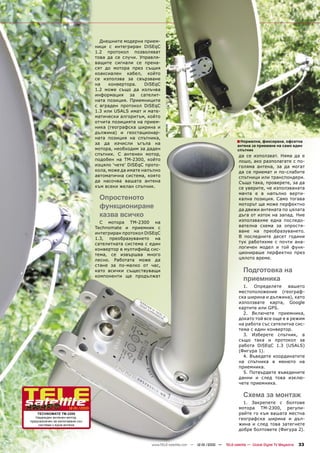 Днешните модерни прием-
                                   ници с интегриран DiSEqC
                                   1.2 протокол позволяват
                                   това да се случи. Управля-
                                   ващите сигнали се прена-
                                   сят до мотора през същия
                                   коаксиален кабел, който
                                   се използва за свързване
                                   на    конвертора.    DiSEqC
                                   1.2 може също да излъчва
                                   информация за сателит-
                                   ната позиция. Приемниците
                                   с вграден протокол DiSEqC
                                   1.3 или USALS имат и мате-
                                   матически алгоритъм, който
                                   отчита позицията на прием-
                                   ника (географска ширина и
                                   дължина) и геостационар-
                                   ната позиция на спътника,
                                   за да изчисли ъгъла на                                               ■ Нормална, фиксирана, офсетна
                                                                                                         антена за приемане на само един
                                   мотора, необходим за даден                                            спътник
                                   спътник. С антенен мотор,                                              да се използват. Няма да е
                                   подобен на TM-2300, който                                              лошо, ако разполагате с по-
                                   изцяло ‘чете’ DiSEqC прото-                                            голяма антена, за да могат
                                   кола, може да имате напълно                                            да се приемат и по-слабите
                                   автоматична система, която                                             спътници или транспондери.
                                   да насочва вашата антена                                               Също така, проверете, за да
                                   към всеки желан спътник.                                               се уверите, че използваната
                                                                                                          мачта е в напълно верти-
                                    Опростеното                                                           кална позиция. Само тогава
                                    функциониране                                                         моторът ще може перфектно
                                                                                                          да движи антената по цялата
                                    казва всичко                                                          дъга от изток на запад. Ние
                                     С мотора TM-2300 на                                                  използвахме една последо-
                                   Technomate и приемник с                                                вателна схема за опростя-
                                   интегриран протокол DiSEqC                                             ване на преобразуването.
                                   1.3, преобразуването на                                                В последните десет години
                                   сателитната система с един                                             тук работихме с почти ана-
                                   конвертор в мултифийд сис-                                             логичен модел и той функ-
                                   тема, се извършва много                                                ционираше перфектно през
                                   лесно. Работата може да                                                цялото време.
                                   стане за по-малко от час,
                                   като всички съществуващи                                                 Подготовка на
                                   компоненти ще продължат
                                                                                                            приемника
                                                                                                            1.   Определете     вашето
                                                                                                          местоположение (географ-
                                                                                                          ска ширина и дължина), като
                                                                                                          използвате карта, Google
                                                                                                          картите или GPS.
                                                                                                            2. Включете приемника,
                                                                                                          докато той все още е в режим
                                                                                                          на работа със сателитна сис-
                                                                                                          тема с един конвертор.
                                                                                                            3. Изберете спътник, а
                                                                                                          също така и протокол за
                                                                                                          работа DiSEqC 1.3 (USALS)
                                                                                                          (Фигура 1).
                                                                                                            4. Въведете координатите
                                                                                                          на спътника в менюто на
                                                                                                          приемника.
                                                                                                            5. Потвърдете въведените
                                                                                                          данни и след това изклю-
                                                                                                          чете приемника.

                                                                                                            Схема за монтаж
                                                                                                            1. Закрепете с болтове
                      12-01/2010                                                                          мотора TM-2300, регули-
    TECHNOMATE TM-2300                                                                                    райте го към вашата местна
   Надежден антенен мотор,                                                                                географска ширина и дъл-
предназначен за използване със
    системи с една антена                                                                                 жина и след това затегнете
                                                                                                          добре болтовете (Фигура 2).


                                                          www.TELE-satellite.com — 12-01/2010 —   TELE-satellite — Global Digital TV Magazine   33
 