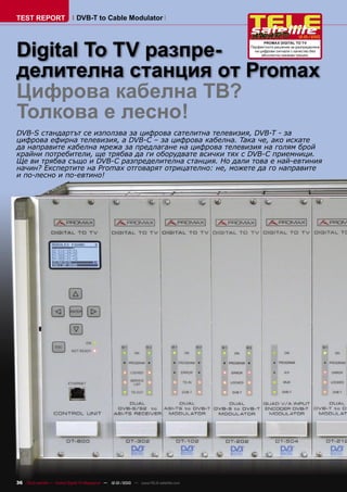 TEST REPORT                   DVB-T to Cable Modulator

                                                                                                               12-01/2010



Digital To TV разпре-
                                                                                              PROMAX DIGITAL TO TV
                                                                                       Перфектното решение за разпределяне
                                                                                         на цифрови сигнали с качество без
                                                                                             абсолютно никакви грешки.




делителна станция от Promax
Цифрова кабелна ТВ?
Толкова е лесно!
DVB-S стандартът се използва за цифрова сателитна телевизия, DVB-T - за
цифрова ефирна телевизия, а DVB-C – за цифрова кабелна. Така че, ако искате
да направите кабелна мрежа за предлагане на цифрова телевизия на голям брой
крайни потребители, ще трябва да ги оборудвате всички тях с DVB-C приемници.
Ще ви трябва също и DVB-C разпределителна станция. Но дали това е най-евтиния
начин? Експертите на Promax отговарят отрицателно: не, можете да го направите
и по-лесно и по-евтино!




36 TELE-satellite — Global Digital TV Magazine — 12-01/2010 — www.TELE-satellite.com
 