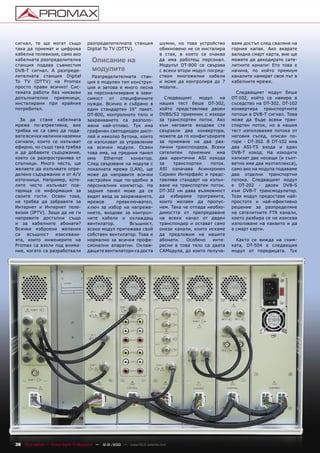 сигнал, те ще могат също                разпределителната станция               шумни, но това устройство      ваме достъп след сваляне на
така да приемат и цифрова               Digital To TV (DTTV).                   обикновено не се инсталира     горния капак. Ако вкарате
кабелна телевизия, само ако                                                     в стая, в която се очаква      валидна смарт карта, вие ще
кабелната разпределителна                 Описание на                           да има работещ персонал.       можете да декодирате сате-
станция подава съвместим                                                        Модулът DT-800 се свързва      литните канали! Ето това е
DVB-T сигнал. А разпреде-                 модулите                              с всеки втори модул посред-    начина, по който премиум
лителната станция Digital                 Разпределителната стан-               ством многожилни кабели        каналите намират своя път в
To TV (DTTV) на Promax                  ция е модулен тип конструк-             и може да контролира до 7      кабелните мрежи.
просто прави всичко! Сис-               ция и затова е много лесна              модула..
темата работи без никакви               за персонализиране в зави-                                               Следващият модул беше
допълнителни приемници,                 симост от специфичните                    Следващият     модул    на   DT-102, който се намира в
инсталирани при крайния                 нужди. Всичко е събрано в               нашия тест беше DT-302,        съседство на DT-302. DT-102
потребител.                             един стандартен 19” пакет.              който представлява двоен       конвертира транспортните
                                        DT-800, контролното тяло и              DVBS/S2 приемник с изходи      потоци в DVB-T сигнал. Това
  За да стане кабелната                 захранването са разполо-                за транспортен поток. Ако      може да бъде всеки тран-
мрежа по-атрактивна, вие                жени най-отляво. Тук има                към неговите входове сте       спортен поток, но в нашия
трябва не са само да пода-              графичен светодиоден дисп-              свързали два конвертора,       тест използвахме потока от
вате всички налични наземни             лей и няколко бутона, които             можете да го конфигурирате     неговия съсед, описан по-
сигнали, които се излъчват              се използват за управление              за приемане на два раз-        горе - DT-302. В DT-102 има
ефирно, но също така трябва             на всички модули. Освен                 лични транспондера. Всеки      два ASI-TS входа и един
и да добавите съдържание,               това има, на предния панел              сателитен приемник има         DVB-T изход. На изходите
което се разпространява от              има    Ethernet   конектор.             два идентични ASI изхода       излизат две носещи (и съот-
спътници. Много често, ще               След свързване на модула с              за    транспортен    поток.    ветно има два мултиплекса),
желаете да излъчвате опре-              локалната мрежа (LAN), ще               ASI означава Асинхронен        само ако на модула подаваме
делено съдържание и от A/V              може да направите всички                Сериен Интерфейс и предс-      два отделни транспортни
източници. Например, хоте-              настройки още по-удобно в               тавлява стандарт на излъч-     потока. Следващият модул
лите често излъчват пов-                персоналния компютър. На                ване на транспортен поток.     е DT-202 - двоен DVB-S
таряща се информация за                 задния панел може да се                 DT-302 ни дава възможност      към DVB-T трансмодулатор.
своите гости. Освен това,               видят вход за захранването,             да избираме програмите,        Този модул предоставя най-
не трябва да забравяте за               мрежов      превключвател,              които желаем да пропус-        простото и най-ефективно
Интернет и Интернет теле-               ключ за избор на напреже-               нем. Така че отпада необхо-    решение за разпределяне
визия (IPTV). Защо да не ги             нието, входове за контрол-              димостта от препредаване       на сателитните FTA канали,
направите достъпни също                 ните кабели и охлаждащ                  на всеки канал от даден        което разбира се не изисква
и за кабелните абонати?                 вентилатор.       Всъщност,             транспондер и остават само     използване на каквито и да
Всички изброени желания                 всеки модул притежава свой              онези канали, които искаме     е смарт карти.
са   всъщност    изисквани-             собствен вентилатор. Това е             да предложим на нашите
ята, които инженерите на                нормално за всички профе-               абонати.   Особено     инте-     Както се вижда на сним-
Promax са взели под внима-              сионални апаратни. Охлаж-               ресни в това тяло са двата     ката, DT-504 е следващия
ние, когато са разработвали             дащите вентилатори са доста             CAMодула, до които получа-     модул от поредицата. Тук




38 TELE-satellite — Global Digital TV Magazine — 12-01/2010 — www.TELE-satellite.com
 