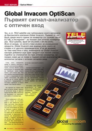 TEST REPORT                   Optical Meter




Global Invacom OptiScan
Първият сигнал-анализатор
с оптичен вход
Тук, в сп. TELE-satellite сме публикували много материали
за британската компания Global Invacom. Първият от тях
беше преди много години за конвертор със шумово число
                                                                                                             12-01/2010
0.3 dB, а последният - за техният нов оптичен конвертор                                  GLOBAL INVACOM OPTISCAN

(вж. TELE-satellite, брой 04-05/2008 и 08-09/2009).                                    Сигнал-анализатор на бъдещето за
                                                                                             оптични и коаксиални

Ясно се вижда, че когато става въпрос за иновационни                                              конвертори


продукти, Global Invacom има водеща роля, която се
следва и от другите производители. И за да докажат,
че това наистина е така, инженерите на Global Invacom
наскоро добавиха още един продукт към техния списък:
подобно на споменатия по-горе оптичен конвертор, на
пазара скоро ще се появи и първия сигнал-анализатор за
сателитни сигнали с оптичен сигнален вход.
  След    като    извадихме            включва и фоновото осветя-
уреда от пакета, получен в             ване.
нашата изпитателна лабора-
тория, всички бяхме силно                Сигнал-анализаторът    се
впечатлени от външния вид              управлява с девет ясно мар-
на OptiScan: нито много                кирани бутона, намиращи се
тежък, нито много лек. Той             под дисплея; лесно се раз-
ляга удобно във вашата ръка            бира дали един бутон е пра-
и това го предпазва от слу-            вилно натиснат, освен това,
чайно изпускане. Но дори               те са достатъчно големи
и това да се случи, произ-             и това прави анализатора
водителят предвидливо е                много удобен за използ-
поставил OptiScan в много              ване.
здрав пластмасов кожух.
                                         Отстрани има извод за
  На горната му страна има             включеното     в    комп-
два сигнални входа, единия             лекта 12 В захранващо
е оптичния вход, а другия              устройство,     което
представлява BNC конектор              зарежда вътреш-
за свързване на коаксиал-              ната    акумула-
ния кабел от конвертора.               торна батерия.

  Осем-цифровият LCD дис-
плей е лесен за отчитане
дори и при директна слън-
чева светлина. Има фоново
осветяване, което е перфек-
тно при използване на уреда
в таванни и други помеще-
ния със слабо осветление.
То може да се включва или
изключва, в зависимост от
начина на захранване на
уреда. С кратко натискане
на бутона ON, OptiScan се
включва без осветяване, а
при    по-продължителното
натискане на този бутон, се


44 TELE-satellite — Global Digital TV Magazine — 12-01/2010 — www.TELE-satellite.com
 