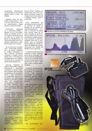 конвертора, параметрите                бутона “Enter”, OptiScan се
за настройка на честотния              превключва към своя гра-
обхват, както и тези - за              фичен дисплей, където се
DiSEqC.                                показва честотния спектър
                                       в обхвата между 11473 и
  OptiScan може да зах-                11635 MHz.
ранва конверторите с 13 В
и 18 В и има 22 kHz ключ                 Сега   започнахме      да
за превключване между                  насочваме антената, докато
ниския и високия обхват.               на дисплея на уреда се
                                       показа пик на сигнала на
  Естествено,    поддържа              препрограмираната      чес-
се и протокола DiSEqC с                тота. С помощта на двата
                                                                                   Приемане на сигнал от HISPASAT на 30° Запад
версии 1.0 и 1.2 за управ-             Gain бутона може да се
ление на DiSEqC мотор. В               сменя мащаба на дисплея.
този режим, антената може              Ако сигнала е много силен и
не само да се върти по                 сигналните пикове излизат
време на измерванията, но              извън обхвата на дисплея,
също е възможно да се съх-             мащабът може да се пов-
раняват границите и пози-              дигне, така че тествания
циите директно в мотора.               транспондер да се види по-
                                       лесно. В идеалния случай,
  За по-опитните потреби-              сигналния пик трябва да
тели, съществува възмож-               обхване 2/3 от дисплея.
ност за ръчно вкарване
на DiSEqC командите, но                  С помощта на бутоните Up
това изисква специални                 (Нагоре) и Down (Надолу)
                                                                                   Показване на честотния спектър на HISPASAT на 30° Запад
познания и преди всичко                могат да се използват раз-
добър опит с техническите              лични нива на мащабиране,
спецификации на DiSEqC.                така че да се вижда целия
Те могат да се открият на              честотен спектър или само
сайта www.eutelsat.com.                малка част от него - само
                                       тази, която е около транс-
  Шестото     подменю   се             пондера.
нарича “Setup Menu” (Меню
Настройки) и позволява                   И накрая, левият/десният
нулиране на всички въве-               бутон могат да се използват
дени любими транспондери               за промяна на въведената
към фабричните настройки,              честота. Това позволява
както и дава възможност                регулиране на препрогра-
за определяне дали да се               мираната честота дирек-
активира или деактивира                тно в нейния център или
нивото на сигнала на аудио             да изберете напълно друга
тона. Тук потребителят                 честота.
също може да избере дали
да бъде показана като                    Ако анализатора покаже
Viterbi стойността BER (bit            сигнален пик с прекъс-
error rate) преди или след             ната линия, натискането
корекция.                              на бутона Enter поставя
                                       OptiScan в режим на измер-
  Ако се избере възпроиз-              ване, в който той започва
веждане Viterbi, OptiScan              отчитане    на  избраните
измерва    тази    стойност,           транспондери.
така, както тя се излъчва от
спътника. Измерването на                 С помощта на NIT данните
BER дава надеждна инди-                (ако такива има налични),
кация за качеството и нас-             се потвърждават насто-
тройката на антената. Ако              ящия спътник, неговата
изведете BER стойността                позиция и данни. Така, пот-
след Viterbi корекция, сиг-            ребителят веднага може да
налът вече е преминал през             установи към кой спътник е
математическа корекция и               насочена неговата антена.
не съдържа толкова много               В тази точка се извършват
грешки, както преди.                   измерванията на MER и BER
                                       стойностите и тук се поя-
  За нашите изпитвания                 вяват графичния и числов
избрахме запис 13 от меню              дисплей за нивото на сиг-
“Любими”, където беше                  нала.
съхранен      транспондер
11554 V. След натискане на               Ако     анализатора         раз-


48 TELE-satellite — Global Digital TV Magazine — 12-01/2010 — www.TELE-satellite.com
 