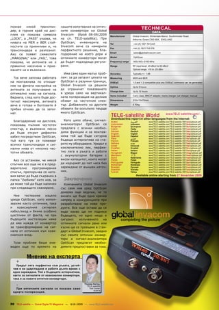 познае   някой    транспон-              нашите изпитвания на оптич-
дер, в горния край на дис-               ните конвертори на Global
                                                                                                                TECHNICAL
                                                                                                                          DATA
плея се показва символа                  Invacom (брой 08-09/2009                Manufacturer        Global Invacom, Winterdale Manor, Southminster Road,
„LOCK“, а „PASS“ указва, че              на сп. TELE-satellite). При                                 Althorne, Essex CM3 6BX, ENGLAND
нивата на MER и BER стой-                OptiScan, инженерите на                 Tel                 +44 (0) 1621 743 440
ностите са приемливи и, че               Invacom вече са намерили
                                                                                 Fax                 +44 (0) 1621 743 676
транспондера е разпознат.                перфектното решение, бла-
                                                                                 Email               sales@globalinvacom.com
Ако се появят символите                  годарение на което дори и
                                         оптичните конвертори могат              Model               OptiScan
„MARGINAL“ или „FAIL“, това
показва, че антената не е                да бъдат подходящо регули-              Frequency range     950(160)~2150 MHz

правилно насочена и прие-                рани.                                   Range               RF input level: 40 dBuV to 90 dBuV
мането не е възможно.                                                                                Optical range: +10 to -25 dBm
                                           Има само един малък проб-             Accuracy            Typically +/- 1 dB
  Тук вече започва работата              лем: за да запазят цената на            Measuring           MER and BER
на монтажника по отноше-                 OptiScan в разумни граници,             DiSEqC              1.0 and 1.2 compatible plus any DiSEqC command can be generated
ние на фината настройка на               Global Invacom са решили
                                                                                 Uptime              Up to 5 hours
антената за получаване на                да ограничат показването
                                                                                 Charge time         Up to 12 hours
оптимално ниво на сигнала.               в уреда само на вертикал-
                                                                                 Items included      Carry case, BNC/F adaptor, mains charger, car charger, manual
Веднага, след като бъде дос-             ната поляризация на долния
                                         обхват на честотния спек-               Dimensions          210x110x70mm
тигнат максимума, антената
вече е готова и болтовете й              тър. Добавянето на другите              Weight              0.70kg

трябва отново да се затег-               обхвати би оскъпило твърде
нат.                                     много OptiScan.
                                                                                  TELE-satelliteother languageswww.TELE-satellite.com/...
                                                                                  Download this report in
                                                                                                          World from the Internet:
  Благодарение на дисплея,                 Като цяло обаче, сигнал-               Arabic           ‫ﺍﻟﻌﺮﺑﻴﺔ‬            www.TELE-satellite.com/TELE-satellite-1001/ara/optiscan.pdf
показващ пълния честотен                 анализаторът OptiScan се                 Indonesian       Indonesia          www.TELE-satellite.com/TELE-satellite-1001/bid/optiscan.pdf
                                                                                  Bulgarian        Български          www.TELE-satellite.com/TELE-satellite-1001/bul/optiscan.pdf
спектър, е възможно лесно                предлага с всички необхо-                Czech            Česky              www.TELE-satellite.com/TELE-satellite-1001/ces/optiscan.pdf
                                         дими функции и за монтаж-                German           Deutsch            www.TELE-satellite.com/TELE-satellite-1001/deu/optiscan.pdf
да бъде открит дефектен                                                           English          English            www.TELE-satellite.com/TELE-satellite-1001/eng/optiscan.pdf
кабел посредством OptiScan,              ника той ще бъде сигурна                 Spanish          Español            www.TELE-satellite.com/TELE-satellite-1001/esp/optiscan.pdf
                                                                                  Farsi            ‫ﻓﺎﺭﺳﻲ‬              www.TELE-satellite.com/TELE-satellite-1001/far/optiscan.pdf
тъй като тук се появяват                 бъдеща алтернатива на ста-               French           Français           www.TELE-satellite.com/TELE-satellite-1001/fra/optiscan.pdf
                                         рото му оборудване. Уредът е             Hebrew           ‫עברית‬              www.TELE-satellite.com/TELE-satellite-1001/heb/optiscan.pdf
всички транспондери и сиг-                                                        Greek            Ελληνικά           www.TELE-satellite.com/TELE-satellite-1001/hel/optiscan.pdf
нални нива от няколко чес-               изключително лек, перфек-                Croatian         Hrvatski           www.TELE-satellite.com/TELE-satellite-1001/hrv/optiscan.pdf
                                                                                  Italian          Italiano           www.TELE-satellite.com/TELE-satellite-1001/ita/optiscan.pdf
тотни обхвата.                           тно ляга в ръката и работи               Hungarian        Magyar             www.TELE-satellite.com/TELE-satellite-1001/mag/optiscan.pdf
                                         с акумулаторни батерии с                 Mandarin         中文                 www.TELE-satellite.com/TELE-satellite-1001/man/optiscan.pdf
                                                                                  Dutch            Nederlands         www.TELE-satellite.com/TELE-satellite-1001/ned/optiscan.pdf
  Ако се установи, че някой              висок капацитет, които могат             Polish           Polski             www.TELE-satellite.com/TELE-satellite-1001/pol/optiscan.pdf
                                         да издържат до пет часа без              Portuguese       Português          www.TELE-satellite.com/TELE-satellite-1001/por/optiscan.pdf
спътник все още не е в пред-                                                      Romanian         Românesc           www.TELE-satellite.com/TELE-satellite-1001/rom/optiscan.pdf
варително     програмирания              зареждане от външен източ-               Russian          Русский            www.TELE-satellite.com/TELE-satellite-1001/rus/optiscan.pdf
                                                                                  Swedish          Svenska            www.TELE-satellite.com/TELE-satellite-1001/sve/optiscan.pdf
списък, препоръчва се него-              ник.                                     Turkish          Türkçe             www.TELE-satellite.com/TELE-satellite-1001/tur/optiscan.pdf
вия запис да бъде съхранен в                                                                            Available online starting from 27 November 2009
папка “Любими” като нов, за                Заключение
да може той да бъде наличен                Компанията Global Invacom
при следващото сканиране.                със своя нов уред OptiScan
                                         доказва още веднъж, че тя
  Ние   тествахме    изцяло              винаги ще бъде една крачка
уреда OptiScan, като изпол-              напред в конкуренцията при
звахме както оптичния, така              разработване на нови про-
и   коаксиалния    сигнален              дукти. Все още остава да се
кабел/вход и бяхме особено               види какво ще ни поднесе
щастливи от факта, че при                бъдещето, но едно нещо е
бъдещите инсталации няма                 сигурно:    излъчването    на
да има нужда от конвертор                оптичните сигнали рано или
за трансформиране на сиг-                късно ще се превърне в стан-
нала от оптичния към коак-               дарт и Global Invacom, заедно
сиалния вход.                            със своите оптични конвер-
                                         тори и сигнал-анализатора
  Този проблем беше оче-                 OptiScan предлагат необхо-
виден още по времето на                  димите предпоставки за това.


             Мнение на експерта
    +
    Уредът ляга перфектно към ръката, устой-
  чив е на удар/падане и работи дълго време с
  едно зареждане. Той е бъдещата алтернатива,
  както за сигналите от коаксиални конвертори,
  така и за новите оптични конвертори.

    -                                                       Thomas Haring
                                                              TELE-satellite
    При оптичните сигнали се показва само                       Test Center
                                                                    Austria
  едната поляризация.



50 TELE-satellite — Global Digital TV Magazine — 12-01/2010 — www.TELE-satellite.com
 