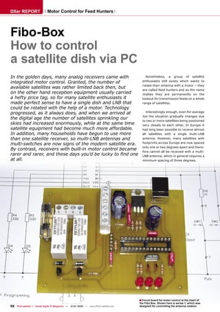 DXer REPORT                   Motor Control for Feed Hunters




Fibo-Box
How to control
a satellite dish via PC
In the golden days, many analog receivers came with                                        Nonetheless, a group of satellite
integrated motor control. Granted, the number of                                         enthusiasts still exists which wants to
                                                                                         rotate their antenna with a motor – they
available satellites was rather limited back then, but                                   are called feed hunters and as the name
on the other hand reception equipment usually carried                                    implies they are permanently on the
a hefty price tag, so for many satellite enthusiasts it                                  lookout for transmission feeds on a whole
made perfect sense to have a single dish and LNB that                                    range of satellites.
could be rotated with the help of a motor. Technology
progressed, as it always does, and when we arrived at                                       Interestingly enough, even for average
                                                                                         Joe the situation gradually changes due
the digital age the number of satellites sprinkling our                                  to two or more satellites being positioned
skies had increased enormously, while at the same time                                   very closely to each other. In Europe it
satellite equipment had become much more affordable.                                     had long been possible to receive almost
In addition, many households have begun to use more                                      all satellites with a single multi-LNB
than one satellite receiver, so multi-LNB antennas and                                   antenna. However, many satellites with
multi-switches are now signs of the modern satellite era.                                footprints across Europe are now spaced
                                                                                         only one or two degrees apart and there-
By contrast, receivers with built-in motor control became                                fore cannot all be received with a multi-
rarer and rarer, and these days you’d be lucky to ﬁnd one                                LNB antenna, which in general requires a
at all.                                                                                  minimum spacing of three degrees.




                                                                                       ■ Circuit board for motor control at the heart of
                                                                                       the Fibo Box. Shown here is series 1, which was
52 TELE-satellite — Global Digital TV Magazine — 12-01/2010 — www.TELE-satellite.com   designed for controlling the antenna rotation
 