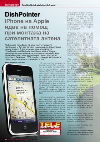 TEST REPORT                   Satellite Dish Installation Software




DishPointer
                                                                                                       нужда от данни за други спътници,
                                                                                                       ще трябва отново да се върнем
                                                                                                       до нашия компютър. Точно това



iPhone на Apple
                                                                                                       е проблема, към който се насочва
                                                                                                       Alan. Той решава да направи своите
                                                                                                       методи за изчисляване съвместими



идва на помощ
                                                                                                       с мобилните телефони. Но на кой от
                                                                                                       производителите на тези телефони
                                                                                                       той да се довери?


при монтажа на                                                                                           Очевидно, беше излишно да
                                                                                                       задаваме този въпрос на Alan; още


сателитната антена                                                                                     от самото начало той вече се беше
                                                                                                       спрял на компанията Apple с техния
                                                                                                       iPhone. И то не само заради големия
                                                                                                       дисплей, сензорния екран и необхо-
Мобилните телефони са вече част от нашето                                                              димия интерфейс за програмиране
ежедневие и без тях трудно можем да си представим                                                      на техните мобилни телефони, но
нашия живот. В допълнение към нормалната                                                               също така и заради предимството,
телефония, в мобилните телефони има вграден                                                            свързано с минималните производ-
миниатюрен компютър и те предлагат многобройни                                                         ствени разходи, когато се използва
други функции, като електронна поща, достъп до                                                         магазина iTunes.
Интернет, будилник, MP3 плейър, камера, бележник с
памет, адресна книга, календар и т.н.                                                                    Този магазин (iTunes) се под-
                                                                                                       държа от уеб сайт на Apple и в него
■ DishPointer карти - Пътни карти                              На практика, това са идеалните          всеки програмист може да пред-
                                                             изисквания, смята Alan - организа-        ложи своите приложения за iPhone
                                                             тор на уеб сайта www.dishpointer.         при свободно избираема начална
                                                             com, за да се движат нещата               цена. Благодарение на софтуера на
                                                             напред. DishPointer представлява          iTunes и синхронизирания интер-
                                                             изключително практичен Интернет           фейс между iPhone и PC/MAC, край-
                                                             сайт, който може да се използва           ните потребители могат да търсят
                                                             от потребителите за изчисляване           техните желани приложения, да
                                                             на стойностите на азимута и еле-          ги купуват само с едно кликване и
                                                             вацията на всеки спътник в света.         директно да ги зареждат в уреда.
                                                             На сайта също се дава и посоката
                                                             за насочване на вашата антена с             Понастоящем, DishPointer има
                                                             помощта на Google картите. Сп.            две iPhone приложения, достъпни
                                                             TELE-satellite представи подробна         в магазина iTunes. Едното от тях се
                                                             статия за DishPointer в брой 02-03/       нарича DishPointer Maps, версия на
                                                             2008.                                     популярния уеб сайт инструмент за
                                                                                                       изчисляване, а другото (налично
                                                               Тук обаче винаги е съществувал          във версии Pro и Lite) - е напълно
                                                             един недостатък: тъй като става           ново приложение, което може да се
                                                             въпрос за Интернет сайт, това озна-       ползва за определяне кой спътник
                                                             чава, че данните трябва да бъдат          може да се приема в дадено мес-
                                                             въведени в персонален компютър,           тоположение преди да се започне
                                                             за да се изчислят точните ъгли за         работата по инсталация на анте-
                                                             регулиране на антената. Всички            ната.
                                                             необходими стойности трябва да
                                                             бъдат изчислени, разпечатани и              Преди да отделим малко повече
                                                             предадени в мястото на инсталация         време на приложението DishPointer
                                                             преди да се започне работата. Ако         Maps, решихме да разгледаме по-
                                                             има някакви проблеми или, ако има         отблизо приложението Augmented
                                                                                                       Reality Pro на DishPointer.


                                                                                                        Augmented Reality Pro
                                                                                        12-01/2010
                                                                                                        на DishPointer
                                                                          DISHPOINTER                    Приложението Augmented Reality
                                                                    ПРИЛОЖЕНИЕ ЗА IPHONE
                                                               Никога досега не е била толкова лесна   е технология, която Apple за първи
                                                               проверката на сателитното приемане!
                                                                                                       път представи в операционна сис-


56 TELE-satellite — Global Digital TV Magazine — 12-01/2010 — www.TELE-satellite.com
 