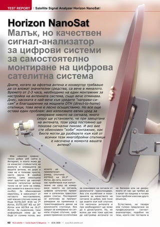 TEST REPORT                   Satellite Signal Analyzer Horizon NanoSat




Horizon NanoSat
Малък, но качествен
сигнал-анализатор
за цифрови системи
за самостоятелно
монтиране на цифрова
сателитна система
Дните, когато за офсетна антена и конвертор трябваше
да се вложат значителни средства, са вече в миналото.
Времето от 2-3 часа, необходимо на един монтажник за
настройка на антенната система, също вече отминава.
Днес, насоката е най-вече към уредите “направи-си-
сам” и благодарение на мощните DTH (direct-to-home)
спътници, това вече е лесно осъществимо. Но все още
остава един проблем: ако използвате евтин уред за
                 измерване нивото на сигнала, много
                 скоро ще установите, че при завъртане
                  на антената, този уред постоянно ще
                  показва сигнални пикове. И ако вие
                  сте обикновен “хоби” монтажник, как
                   бихте могли да разберете към кой от
                      всички тези многобройни спътници
                          е насочена в момента вашата
                              антена?


  Има няколко сравни-
телно добри уеб сайта в
Интернет, в които може да
се изчислят стойностите на
азимута и елевацията за
вашата антена, но дори и                искате    да
това не е толкова просто,               приемате нап-
както звучи. В крайна                   ример, спътника
сметка, само неколцина                  ASTRA2 на 28.2°
имат щастието да насочат                Изток. До сега, много от
техните сателитни антени                нас прибягваха към изпол-
точно на юг (или на север,              зване на уред за измер-
ако живеете в южното полу-              ване нивото на сигнала,                 за сканиране на сигнали от   на балкона или на двора;
кълбо). За обикновения                  цифров сателитен прием-                 различните транспондери.     много от нас ще трябва да
европеец, в зависимост от               ник и сателитен транспон-               Ако сте късметлия и пока-    я качат на покрива и тогава
неговото    местоживеене,               дерен списък. Последният                занията за качеството на     този проблем изисква друго
най-южния спътник може да               се използва за препрог-                 сигнала са добри, вие поне   решение.
бъде EUTELSAT W3A на 7°                 рамиране на приемника с                 ще знаете към кой спътник
Изток, EUTELSAT W2 на 16°               транспондерните данни на                сте насочили антената и        Естествено, на пазара
Изток или ASTRA на 19.2°                различните спътници. Ако                при необходимост ще може     има голямо предлагане на
Изток. За съжаление, тази               уредът за измерване на сиг-             да я донастроите. Но, не     професионални      сигнал-
информация няма да ви                   нала открие спътник, циф-               всеки ще има това щастие     анализатори, подобни на
бъде от голяма полза, ако               ровия приемник се използва              да настройва антената си     тези, които сме тествали в


62 TELE-satellite — Global Digital TV Magazine — 12-01/2010 — www.TELE-satellite.com
 
