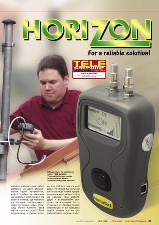 12-01/2010
                                                            HORIZON NANOSAT
                                                        Идеален за бърза настройка на
                                                             сателитни антени




                            ■ Редакторът по изпитване
                            на сп. TELE-satellite
                            Thomas Haring настройва
                            90 см офсетна антена,
                            използвайки уреда NanoSat


нашата изпитателна лабо-    но ако той все пак го нап-
ратория, но дали обикно-    рави, то тогава би могъл да
вения краен потребител,     си позволи да наеме профе-
който трябва да направи     сионален монтажник, който
еднократно регулиране на    да свърши тази работа.
своята антена, ще пожелае   Дори и възторжения оби-
да похарчи толкова много    тател на каравана би се
пари за такъв уред, стру-   стреснал от такава голяма
ващ почти колкото една      инвестиция и би потърсил
малка кола на старо? Това   други начини да настрои
определено е съмнително,    сателитната антена върху


                                                        www.TELE-satellite.com — 12-01/2010 — TELE-satellite — Global Digital TV Magazine   63
 