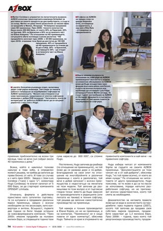 ■ Marlen Condesa е управител по логистичните въпроси.                  ■ В офиса на AZBOX:
   AZBOX използва транспортната компания Schenker за                      на преден план се
   доставка на своите продукти до дистрибуторите, а също и                вижда Alejandra
   за склад. Marlen ни дава някои разяснения за техния офис               Ortiz, отговаряща
   за продажби в Маями, Флорида: “В Америка продаваме                     за маркетинга, а
   само SD приемници. През 2009г. тяхното количество                      зад нея е Rita Reis
   беше около 250 000 броя, от които 35% за Парагвай, 25%                 - отговаряща за
   за Уругвай, 20% за Бразилия и 20% за останалата част                   оформлението.
   на Южна Америка.” По отношение на HD приемниците,
   ситуацията обаче изглежда съвсем различна: “HD
   продажбите започват през 2009г. с 30 000 приемника, но
   през 2010г. очакваме този брой да достигне до 100 000
                            приемника. 45% от продажбата
                            на HD приемниците се очаква да
                            бъде в САЩ, 20% - в Бразилия,
                            а оставащите 35% - ще отидат
                            в останалата част на Южна
                            Америка.”




                                                                          ■ Имате някакви въпроси по
                                                                          отношение на софтуера на AZBOX
                                                                          приемниците? Контактът с отдела
                                                                          за клиентско обслужване на AZBOX
                                                                          може да бъде осъществен през
                                                                          форума във www.azbox.com/forum,
   ■ Leandro Gonçalves ръководи отдел, включващ                           където на всички въпроси или
   девет софтуерни инженера. Той следи за тяхната
                                                                          проблеми ще отговарят Luis Filipe
   работа и напредъка за подобряване софтуера на
                                                                          (отпред) и Francis Martin (отзад). Те
   AZBOX приемниците. “Винаги сме отворени към
                                                                          също търсят контрибуции за AZBOX
   нови приложения, предложени от опитни софтуерни
                                                                          от Интернет форумите и съответно
   инженери с добри DVB познания.” Читателите, които се
                                                                          получават от там ценни съвети за
   интересуват за работа в AZBOX могат да се свържат
                                                                          подобряване на софтуера.
   директно с него или с Hugo.




приемник приблизително на всеки три                  сума нарасна до 800 000”, си спомня                правилните компоненти и най-вече - на
месеца, така че вече съм събрал около                Hugo.                                              правилния софтуер.
40 приемника у дома.”
                                                       Постепенно, Hugo започва да разбира                Hugo избира чипсет от компанията
  Всеки, който е навлязъл толкова                    (по отношение на приемниците), че той              Sigma за сърцето на своите AZBOX
навътре в това хоби, в определен                     може да се развива дори и по-добре.                приемници. “Документацията на този
момент решава, че трябва да започне да               Благодарение на своя опит по отно-                 чипсет не е от най-добрите”, обяснява
прави бизнес от него. И това се случва               шение на многобройните и различни                  Hugo, “но той прави всичко, от което аз
и с него през 2005г. Заедно с Jose-Luis              приемници с които е разполагал, той                имам нужда.” По отношение на чипсе-
Condesa (“само с едно ‘s’”, коментира                вече е добре запознат с всички преи-               товете от други производители, Hugo
Hugo Condessa) те влагат капитал от 5                мущества и недостатъци на менютата                 пояснява, че те може и да са по-лесни
000 Евро, за да стартират компанията                 на тези модели. Той започва да раз-                за използване, поради напълно раз-
OPENSAT Limitada.                                    мишлява по този въпрос и от търговска              работения софтуер, но не притежа-
                                                     гледна точка: вместо да бъди зависим               ват всички характеристики, които той
  Отначало, фирмата е действала                      от производителите и редакциите (или               смята за необходими.
единствено като сателитен търговец:                  липсата на такива) в техния софтуер,
те са купували и продавали различни                  той решава да започне самостоятелно                  Доказателство за неговата правота
марки приемници, заедно с всички                     производство на приемници.                         може да се види в количеството на про-
необходими за тях аксесоари, като кон-                                                                  дажбите: през първата година (2007),
вертори и антени. Всъщност, първите                    Той намира и точния производител                 когато той започва да продава своя
две години са били твърде успешни                    в Южна Корея, но не на приемници, а                собствен марков приемник, продаж-
за новосформираната компания. “През                  на компютри. “Приемникът не е нищо                 бите нарастват до 1,3 милиона Евро.
2005г. имахме продажби за половин                    повече от един компютър”, обяснява                 През 2008г. - година, през която той
милион Евро, а следващата година тази                Hugo. Тайната се крие в откриването на             реорганизира производството, продаж-


74 TELE-satellite — Global Digital TV Magazine — 12-01/2010 — www.TELE-satellite.com
 