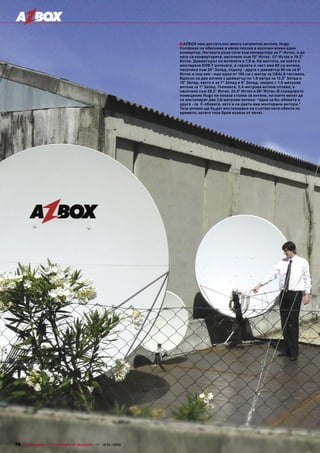 ■ AZBOX има достатъчно много сателитни антени. Hugo
                                                                                       Condessa ни обяснява в каква посока е насочен всеки един
                                                                                       конвертор. Неговата ръка сочи към конвертора за 7° Изток, а до
                                                                                       него са конверторите, насочени към 10° Изток, 13° Изток и 19.2°
                                                                                       Изток. Диаметърът на антените е 1,8 м. На мачтата, на която е
                                                                                       монтирана DVB-T антената, в горната й част има 90 см антена,
                                                                                       насочена към 30° Запад, отдолу - друга с диаметър 90 см за 9°
                                                                                       Изток и под нея - още една от 100 см с мотор за USALS тестване.
                                                                                       Вдясно са две антени с диаметър по 1,8 метра за 12,5° Запад и
                                                                                       15° Запад, както и за 7° Запад и 5° Запад, заедно с 1,5-метрова
                                                                                       антена за 1° Запад. Голямата, 2,4-метрова антена отляво, е
                                                                                       насочена към 28,2° Изток, 23,5° Изток и 26° Изток. В складовото
                                                                                       помещение Hugo ни показа стойки за антени, на които могат да
                                                                                       се инсталират две 3,0-метрови антени: “една за Ku-обхвата и
                                                                                       друга - за C-обхвата, като и на двете има монтирани мотори.”
                                                                                       Тези антени ще бъдат инсталирани на съответните обекти по
                                                                                       времето, когато този брой излезе от печат.




78 TELE-satellite — Global Digital TV Magazine — 12-01/2010 — www.TELE-satellite.com
 