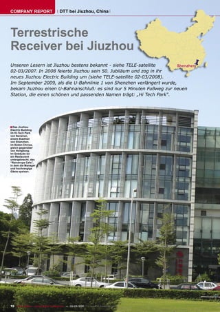 COMPANY REPORT                         DTT bei Jiuzhou, China




Terrestrische
Receiver bei Jiuzhou
Unseren Lesern ist Jiuzhou bestens bekannt - siehe TELE-satellite
02-03/2007. In 2008 feierte Jiuzhou sein 50. Jubiläum und zog in ihr
neues Jiuzhou Electric Building um (siehe TELE-satellite 02-03/2008).
Im September 2009, als die U-Bahnlinie 1 von Shenzhen verlängert wurde,
bekam Jiuzhou einen U-Bahnanschluß: es sind nur 5 Minuten Fußweg zur neuen
Station, die einen schönen und passenden Namen trägt: „Hi Tech Park“.




■ Das Jiuzhou
Electric Building
im Hi-Tech Park
von Nanshan,
einem Stadtteil
von Shenzhen,
im Süden Chinas,
gleich gegenüber
von Hongkong.
Im Gebäude ist
ein Restaurant
untergebracht, das
“Raindrops Cafe”,
in dem die Manager
und hochrangige
Gäste speisen.




10 TELE-satellite — Global Digital TV Magazine — 02-03/2010 — www.TELE-satellite.com
 