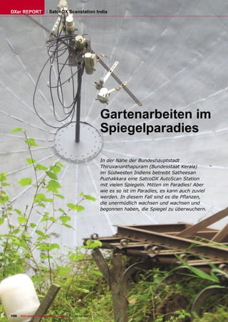 DXer REPORT                 SatcoDX Scanstation India




                                                                     Gartenarbeiten im
                                                                     Spiegelparadies

                                                                      In der Nähe der Bundeshauptstadt
                                                                      Thiruvananthapuram (Bundesstaat Kerala)
                                                                      im Südwesten Indiens betreibt Satheesan
                                                                      Puzhakkara eine SatcoDX AutoScan Station
                                                                      mit vielen Spiegeln. Mitten im Paradies! Aber
                                                                      wie es so ist im Paradies, es kann auch zuviel
                                                                      werden. In diesem Fall sind es die Pﬂanzen,
                                                                      die unermüdlich wachsen und wachsen und
                                                                      begonnen haben, die Spiegel zu überwuchern.




100   TELE-satellite — Global Digital TV Magazine — 02-03/2010 — www.TELE-satellite.com
 