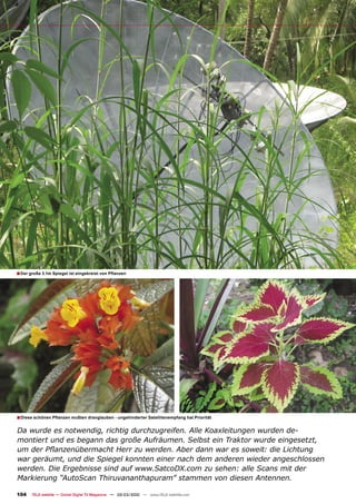 ■ Der große 3.1m Spiegel ist eingekreist von Pﬂanzen




■ Diese schönen Pﬂanzen mußten dranglauben - ungehinderter Satellitenempfang hat Priorität

Da wurde es notwendig, richtig durchzugreifen. Alle Koaxleitungen wurden de-
montiert und es begann das große Aufräumen. Selbst ein Traktor wurde eingesetzt,
um der Pﬂanzenübermacht Herr zu werden. Aber dann war es soweit: die Lichtung
war geräumt, und die Spiegel konnten einer nach dem anderen wieder angeschlossen
werden. Die Ergebnisse sind auf www.SatcoDX.com zu sehen: alle Scans mit der
Markierung “AutoScan Thiruvananthapuram” stammen von diesen Antennen.

104    TELE-satellite — Global Digital TV Magazine — 02-03/2010 — www.TELE-satellite.com
 