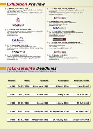 Exhibition Preview
2 - 4 March 2010: CABSAT 2010                                     13 - 14 April 2010: SatCom 2010 Africa
The Leading International Digital Media Event for the Middle      Investment and Development for Operators, Government
East, Africa and South Asia                                       and Investors
Dubai International Convention and Exhibition Center, UAE         Sandton Convention Center, Johannesburg, South Africa
www.cabsat.com                                                    www.satcomafrica.com




                                                                  4 - 6 May 2010: ANGA Cable 2010
                                                                  Trade Fair for Cable, Broadband and Satellite
                                                                  Koeln Messe, Cologne, Germany
                                                                  www.angacable.com


8 - 10 March 2010: DVB World 2010
The essential annual conference and exhibition dedicated to       15 - 18 June 2010: CommunicAsia 2010
DVB standards and their implementation                            The 21st International Communications and Information
Lisbon, Portugal                                                  Technology Exhibition & Conference
www.dvbworld.org                                                  Singapore Expo, Singapore
                                                                  www.communicasia.com



                                                                  22 - 24 June 2010: SatCom 2010 Russia & CIS
                                                                  Investment and development for operators, developers,
23 - 25 March 2010: CCBN 2010                                     government and investors
18th China Content Broadcasting Network Expo                      Kiev, Ukraine
China International Exhibition Center (CIEC), Beijing, China      www.terrapinn.com/2010/satcomrus/
www.ccbn.tv



12 - 15 April 2010: NABSHOW                                       20 - 22 October 2010: EEBC
The Must-Attend Global Event for Content Professionals            Telecom & Broadcasting
Las Vegas Convention Center, Las Vegas, Nevada, USA               Exhibition centre “KyivExpoPlaza“, Kiev, Ukraine
www.nabshow.com                                                   www.eebc.net.ua




TELE-satellite Deadlines
Editorial Deadlines, Magazine Publishing Dates



 Number                      Issue                     Deadline                  Hardcopies               Available Online


     #216         04-05/2010              5 February 2010                  19 March 2010                          2 April 2010



     #217         06-07/2010                     2 April 2010                 14 May 2010                         28 May 2010



     #218         08-09/2010                     4 June 2010                  16 July 2010                        30 July 2010



     #219         10-11/2010                 6 August 2010 17 September 2010                                1 October 2010



     #220         12-01/2011             3 December 2009                14 January 2011                   28 January 2011
 
