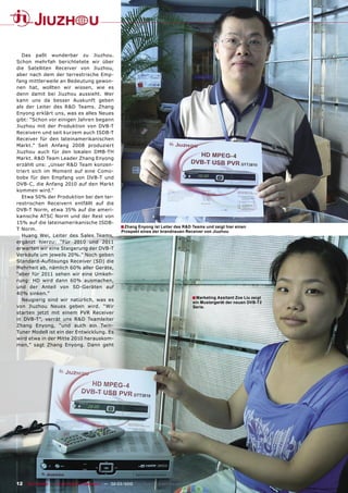 Das paßt wunderbar zu Jiuzhou.
Schon mehrfah berichtetete wir über
die Satelliten Receiver von Jiuzhou,
aber nach dem der terrestrische Emp-
fang mittlerweile an Bedeutung gewon-
nen hat, wollten wir wissen, wie es
denn damit bei Jiuzhou aussieht. Wer
kann uns da besser Auskunft geben
als der Leiter des R&D Teams. Zhang
Enyong erklärt uns, was es alles Neues
gibt: “Schon vor einigen Jahren begann
Jiuzhou mit der Produktion von DVB-T
Receivern und seit kurzem auch ISDB-T
Receiver für den lateinamerikanischen
Markt.” Seit Anfang 2008 produziert
Jiuzhou auch für den lokalen DMB-TH
Markt. R&D Team Leader Zhang Enyong
erzählt uns: „Unser R&D Team konzen-
triert sich im Moment auf eine Como-
bobx für den Empfang von DVB-T und
DVB-C, die Anfang 2010 auf den Markt
kommen wird.“
   Etwa 50% der Produktion bei den ter-
restrischen Receivern entfällt auf die
DVB-T Norm, etwa 35% auf die ameri-
kanische ATSC Norm und der Rest von
15% auf die lateinamerikanische ISDB-
T Norm.
                                                    ■ Zhang Enyong ist Leiter des R&D Teams und zeigt hier einen
                                                     Prospekt eines der brandneuen Receiver von Jiuzhou
   Huang Wei, Leiter des Sales Teams,
ergänzt hierzu: “Für 2010 und 2011
erwarten wir eine Steigerung der DVB-T
Verkäufe um jeweils 20%.” Noch geben
Standard-Auﬂösungs Receiver (SD) die
Mehrheit ab, nämlich 60% aller Geräte,
“aber für 2011 sehen wir eine Umkeh-
rung: HD wird dann 60% ausmachen,
und der Anteil von SD-Geräten auf
40% sinken.”
   Neugierig sind wir natürlich, was es                                                ■ Marketing Assitant Zoe Liu zeigt
                                                                                       ein Mustergerät der neuen DVB-T2
von Jiuzhou Neues geben wird. “Wir                                                     Serie.
starten jetzt mit einem PVR Receiver
in DVB-T”, verrät uns R&D Teamleiter
Zhang Enyong, “und auch ein Twin-
Tuner Modell ist ein der Entwicklung. Es
wird etwa in der Mitte 2010 herauskom-
men,” sagt Zhang Enyong. Dann geht




12 TELE-satellite — Global Digital TV Magazine — 02-03/2010 — www.TELE-satellite.com
 