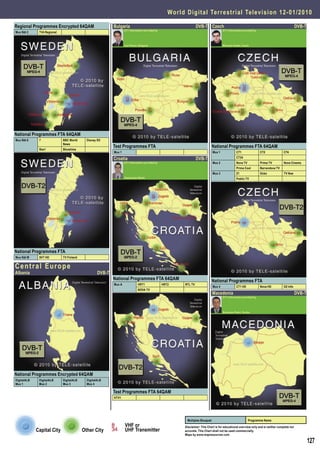 World Digital Terrestrial Television 1 2 - 0 1 / 2 0 1 0

Regional Programmes Encrypted 64QAM                        Bulgaria                                                DVB-T Czech                                                                  DVB-T
                                                                   DTT Information provided by                                         DTT Information provided by
Mux Nät 2     TV4 Regional



                                                                   Ivan Penev, Bulgaria                                                Miroslav Kodet, Czech




National Programmes FTA 64QAM
Mux Nät 6     7              BBC World      Disney XD
                             News
                                                           Test Programmes FTA                                                 National Programmes FTA 64QAM
              Star!          Showtime
                                                           Mux 1                                                               Mux 1              CT1                CT2             CT4

                                                           Croatia                                                 DVB-T                          CT24
                                                                   DTT Information provided by                                 Mux 2              Nova TV            Prima TV        Nova Cinema
                                                                                                                                                  Prima Cool         Barrandova TV
                                                                                                                               Mux 3              Z1                 Ocko            TV Noe
                                                                   Aleksandar Medic                                                               Public TV




National Programmes FTA
Mux Nät M     SVT HD         TV Finland


Central Europe
Albania                                            DVB-T
                                                           National Programmes FTA 64QAM                                       National Programmes FTA
                                                           Mux A              HRT1               HRT2     RTL TV
                                                                                                                               Mux 4              CT1 HD             Nova HD         O2 Info
                                                                              NOVA TV
                                                                                                                               Macedonia                                                        DVB-T
                                                                                                                                       DTT Information provided by




                                                                                                                                       Branislav Pekic, Serbia




National Programmes Encrypted 64QAM
DigitalALB    DigitalALB     DigitalALB     DigitalALB
Mux 1         Mux 2          Mux 3          Mux 4

                                                           Test Programmes FTA 64QAM
                                                           HTV1




                                                                                                           Multiplex Bouquet                                Programme Name
                                                                   VHF or                                 Disclaimer: This Chart is for educational overview only and is neither complete nor
             Capital City                 Other City               UHF Transmitter                        accurate. This Chart shall not be used commercially.
                                                                                                          Maps by www.mapresources.com

                                                                                                                                                                                                        127
 