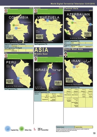 World Digital Terrestrial Television 1 2 - 0 1 / 2 0 1 0

Colombia
       DTT Information provided by
                                                  DVB-T Venezuela
                                                                DTT Information provided by
                                                                                                                          ISDB-T
                                                                                                                                        Central Asia
                                                                                                                                        Azerbaijan                                                        DVB-T

       Juan Carlos Miranda Duarte, Chile                        Juan Carlos Miranda Duarte, Chile




                                                                                                                                        National Programmes FTA
                                                                                                                                        Mux 1               AzTV                ITV
Regional Programmes FTA Medellín                          Test Programmes FTA                                                           Regional Programmes FTA



                                                          AS I A
Mux Ch 56         Teleantioquia
                                                                                                                                        Mux 2               Baku TV             Ganja TV            Nakchivan TV
Test Programmes FTA Bogotá
Señal Colombia Señal                                                                                                                    S o u t h We s t A s i a
               Institucional
                                                                                                                                        Iran                                                              DVB-T
Peru                                             ISDB-T                                                                                          DTT Information provided by
       DTT Information provided by                        Middle East
                                                          Israel                                                           DVB-T
                                                                DTT Information provided by                      ‫המידע נמסר על ידי‬               Masood Baziar, Iran
       Juan Carlos Miranda Duarte, Chile


                                                                Benjamin Ganor, Israel                           ‫בנימין גנור - ישראל‬




                                                                                                                                        National Programmes FTA
Test Programmes FTA                                                                                                                               1 ‫ﺷﺒﮑﻪ‬               2 ‫ﺷﺒﮑﻪ‬           3 ‫ﺷﺒﮑﻪ‬             4 ‫ﺷﺒﮑﻪ‬
                                                                                                                                               Channel 1           Channel 2          Channel 3          Channel 4
                                                          National Programmes FTA                                                          ‫ﺷﺒﮑﻪ ﺗﻬﺮان‬            ‫ﺷﺒﮑﻪ ﻗﺮآن‬                 ‫اﻟﻌﺎﻟﻢ‬      ‫ﭘﺮس ﺗﯽ وی‬
                                                          IDAN Plus                  1 ‫ערוץ‬            33 ‫ערוץ‬              2 ‫ערוץ‬
                                                                                                                                        Tehran Channel      Qoran Channel              Al Alam           Press TV
                                                                                         IBA 1          IBA 33       Programme 2
                                                                                                                                                                                           Arabic         English
                                                                                   10 ‫ערוץ‬          ‫ערוץ הכנסת‬
                                                                                                                                                ‫ﺷﺒﮑﻪ ﺧﺒﺮ‬      ‫ﺷﺒﮑﻪ اﺳﺘﺎﻧﯽ‬
                                                                            Programme 10               Knesset                                                   ‫آذرﺑﺎﯾﺠﺎن‬
                                                                                                                                                Iran News           ‫ﺷﺮﻗﯽ‬
                                                                                                    Programme
                                                                                                                                                  Network
                                                                                                                                                            East Azerbaijan
                                                                                                                                                                   Channel
                                                                                                                                                                   Farsi and
                                                                                                                                                                    Turkish




                                                                                                                    Multiplex Bouquet                                  Programme Name
                                                                   VHF or                                         Disclaimer: This Chart is for educational overview only and is neither complete nor
               Capital City                Other City              UHF Transmitter                                accurate. This Chart shall not be used commercially.
                                                                                                                  Maps by www.mapresources.com

                                                                                                                                                                                                                     133
 
