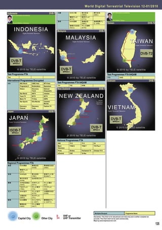 World Digital Terrestrial Television 1 2 - 0 1 / 2 0 1 0

Indonesia                                                    DVB-T   近畿           NHK大阪        毎日放送            朝日放送                        DTT Information provided by
       DTT Information provided by                                                             (MBS)           (ABC)
                                                                                  関西テレビ        読売テレビ
                                                                                  (KTV)        (YTV)
                                                                                                                                           Jim Edstein, Taiwan
                                                                     長崎           NHK長崎        長崎放送            長崎国際テレ
       Vincent Witjhun, Indonesia                                                              (NBC)           ビ (NIB)              Taiwan                                                      DVB-T2
                                                                                  長崎文化放送       テレビ長崎
                                                                                  (NCC)        (KTN)

                                                                     Malaysia                                          DVB-T




Test Programme FTA                                                                                                                  Test Programmes FTA 64QAM
Test                                                                                                                                PTS               HiHD
International Programmes Encrypted                                                                                                  Vietnam                                                          DVB-T
m2v               BBC World          CNBC Asia       MTV Asia        Test Programmes FTA 64QAM
                  Programme V        Nickelodeon     Spacetoon       TV1          TV2          RTMi

                  Kidsco             Discovery       National        New Zealand                                       DVB-T
                                     Travel          Geographic
                  Star World         ANTV            Indostar
                  Trans TV           SCTV            SCTV
                  Metro TV           TV One          ESPN
                  Star Sports        STar Movies     Celestial
                                                     Movies
                  Discovery          Discovery       Fashion TV
                  Channel            Turbo

Japan                                                       ISDB-T




                                                                     National Programmes FTA
                                                                     ONE          TV 2         TV 3            C4
                                                                     Maori        TVNZ 6       TVNZ 7          TV3 Plus 1
                                                                     Television
                                                                     Prime        Stratos      Parliament TV   Chinese TV 8
                                                                     tvCentral    CUE          Te Reo




Regional Programmes FTA
青森                NHK青森              青森放送            青森朝日放送
                                     (RAB)           (ABA)
                  青森テレビ
                  (ATV)
宮城                NHK仙台              東北放送            宮城テレビ放
                                     (TBC)           送(MMT)
                  東日本放送              仙台放送(OX)
                  (KHB)
関東                日本放送協会             日本テレビ           テレビ朝日
                  (NHK)              (NTV)           (EX)
                  TBSテレビ             テレビ東京           フジテレビ
                  (TBS)              (TX)            (CX)
石川                NHK金沢              テレビ金沢           北陸朝日放送
                                     (KTK)           (HAB)
                  北陸放送               石川テレビ
                  (MRO)              (ITC)
静岡                NHK静岡              だいいちテレ          静岡朝日テレ
                                     ビ (SDT)         ビ (SATV)
                  静岡放送               テレビ静岡
                  (SBS)              (SUT)



                                                                                                                Multiplex Bouquet                                Programme Name
                                                                             VHF or                            Disclaimer: This Chart is for educational overview only and is neither complete nor
               Capital City                        Other City                UHF Transmitter                   accurate. This Chart shall not be used commercially.
                                                                                                               Maps by www.mapresources.com

                                                                                                                                                                                                             135
 