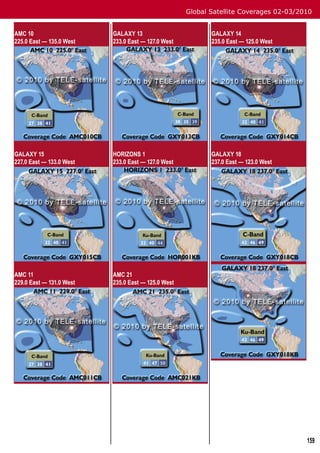 Global Satellite Coverages 02-03/2010


AMC 10                    GALAXY 13                        GALAXY 14
225.0 East — 135.0 West   233.0 East — 127.0 West          235.0 East — 125.0 West




GALAXY 15                 HORIZONS 1                       GALAXY 18
227.0 East — 133.0 West   233.0 East — 127.0 West          237.0 East — 123.0 West




AMC 11                    AMC 21
229.0 East — 131.0 West   235.0 East — 125.0 West




                                                                                       159
 